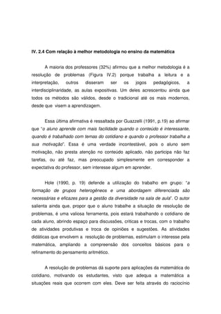 IV. 2.4 Com relação à melhor metodologia no ensino da matemática


      A maioria dos professores (32%) afirmou que a melhor metodologia é a
resolução de problemas (Figura IV.2) porque trabalha a leitura e a
interpretação,   outros   disseram      ser   os   jogos     pedagógicos,    a
interdisciplinaridade, as aulas expositivas. Um deles acrescentou ainda que
todos os métodos são válidos, desde o tradicional até os mais modernos,
desde que visem a aprendizagem.


      Essa última afirmativa é ressaltada por Guazzelli (1991, p.19) ao afirmar
que “o aluno aprende com mais facilidade quando o conteúdo é interessante,
quando é trabalhado com temas do cotidiano e quando o professor trabalha a
sua motivação”. Essa é uma verdade incontestável, pois o aluno sem
motivação, não presta atenção no conteúdo aplicado, não participa não faz
tarefas, ou até faz, mas preocupado simplesmente em corresponder a
expectativa do professor, sem interesse algum em aprender.


      Hole (1990, p. 19) defende a utilização do trabalho em grupo: “a
formação de grupos heterogêneos e uma abordagem diferenciada são
necessárias e eficazes para a gestão da diversidade na sala de aula”. O autor
salienta ainda que, propor que o aluno trabalhe a situação de resolução de
problemas, é uma valiosa ferramenta, pois estará trabalhando o cotidiano de
cada aluno, abrindo espaço para discussões, criticas e trocas, com o trabalho
de atividades produtivas e troca de opiniões e sugestões. As atividades
didáticas que envolvem a resolução de problemas, estimulam o interesse pela
matemática, ampliando a compreensão dos conceitos básicos para o
refinamento do pensamento aritmético.


      A resolução de problemas dá suporte para aplicações da matemática do
cotidiano, motivando os estudantes, visto que adequa a matemática a
situações reais que ocorrem com eles. Deve ser feita através do raciocínio
 