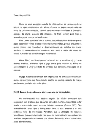 Fonte: Magno (2008)



      Como se pode perceber através do relato acima, as vantagens de se
utilizar os jogos matemáticos são várias. Quando os jogos são utilizados no
início de um novo conteúdo, servem para despertar o interesse e prender a
atenção do aluno. Quando são utilizados no final, servem para fixar a
aprendizagem e reforçar as habilidades.
      Lara (2003) concorda com a opinião dos professores e salienta que os
jogos podem ser ótimos aliados no ensino da matemática, porque enquanto os
alunos jogam, eles trabalham o desenvolvimento de trabalho em grupo,
auxiliam no desenvolvimento intelectual, emocional e social do aluno, da
cultura humana e do raciocínio lógico matemático.


      Alves (2001) também expressa os benefícios de se utilizar o jogo como
recurso didático, afirmando que o jogo serve para fixação ou treino da
aprendizagem. É uma variedade de atividade que apresenta motivação em si
mesma.


      O jogo matemático também tem importância na formação educativa do
aluno, porque treina sua honestidade, espírito de equipe, respeito às regras
previamente estabelecidas e disciplina.



IV. 2.6 Quanto à aprendizagem através do uso do computador.


      Os entrevistados nas escolas objetos do estudo afirmaram que
concordam com o fato de que os alunos aprendem melhor à matemática se for
usado o computador como recurso didático conforme (Quadro IV.7). Eles
acrescentaram ainda que o computador torna a aula atraente e é uma
poderosa fonte de informação. Acreditam que a utilização de recursos
tecnológicos (ou computacionais) nas aulas de matemática tornará estas mais
atrativas, despertando o interesse dos alunos. Entretanto, não o utilizam nas
aulas de matemática.
 