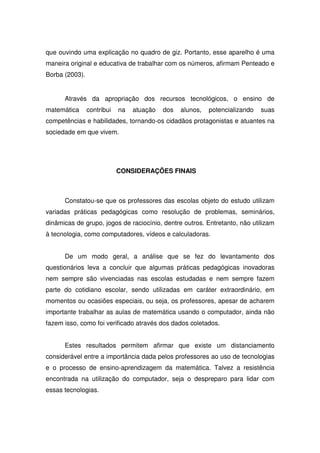 que ouvindo uma explicação no quadro de giz. Portanto, esse aparelho é uma
maneira original e educativa de trabalhar com os números, afirmam Penteado e
Borba (2003).


      Através da apropriação dos recursos tecnológicos, o ensino de
matemática      contribui   na   atuação   dos   alunos,   potencializando   suas
competências e habilidades, tornando-os cidadãos protagonistas e atuantes na
sociedade em que vivem.




                            CONSIDERAÇÕES FINAIS



      Constatou-se que os professores das escolas objeto do estudo utilizam
variadas práticas pedagógicas como resolução de problemas, seminários,
dinâmicas de grupo, jogos de raciocínio, dentre outros. Entretanto, não utilizam
à tecnologia, como computadores, vídeos e calculadoras.


      De um modo geral, a análise que se fez do levantamento dos
questionários leva a concluir que algumas práticas pedagógicas inovadoras
nem sempre são vivenciadas nas escolas estudadas e nem sempre fazem
parte do cotidiano escolar, sendo utilizadas em caráter extraordinário, em
momentos ou ocasiões especiais, ou seja, os professores, apesar de acharem
importante trabalhar as aulas de matemática usando o computador, ainda não
fazem isso, como foi verificado através dos dados coletados.


      Estes resultados permitem afirmar que existe um distanciamento
considerável entre a importância dada pelos professores ao uso de tecnologias
e o processo de ensino-aprendizagem da matemática. Talvez a resistência
encontrada na utilização do computador, seja o despreparo para lidar com
essas tecnologias.
 