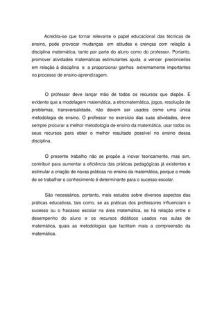 Acredita-se que tornar relevante o papel educacional das técnicas de
ensino, pode provocar mudanças em atitudes e crenças com relação à
disciplina matemática, tanto por parte do aluno como do professor. Portanto,
promover atividades matemáticas estimulantes ajuda a vencer preconceitos
em relação à disciplina e a proporcionar ganhos extremamente importantes
no processo de ensino-aprendizagem.



       O professor deve lançar mão de todos os recursos que dispõe. É
evidente que a modelagem matemática, a etnomatemática, jogos, resolução de
problemas, transversalidade, não devem ser usados como uma única
metodologia de ensino. O professor no exercício das suas atividades, deve
sempre procurar a melhor metodologia de ensino da matemática, usar todos os
seus recursos para obter o melhor resultado possível no ensino dessa
disciplina.


       O presente trabalho não se propõe a inovar teoricamente, mas sim,
contribuir para aumentar a eficiência das práticas pedagógicas já existentes e
estimular a criação de novas práticas no ensino da matemática, porque o modo
de se trabalhar o conhecimento é determinante para o sucesso escolar.


       São necessários, portanto, mais estudos sobre diversos aspectos das
práticas educativas, tais como, se as práticas dos professores influenciam o
sucesso ou o fracasso escolar na área matemática, se há relação entre o
desempenho do aluno e os recursos didáticos usados nas aulas de
matemática, quais as metodologias que facilitam mais a compreensão da
matemática.
 