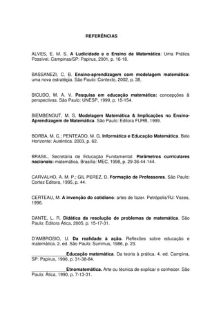 REFERÊNCIAS



ALVES, E. M. S. A Ludicidade e o Ensino de Matemática: Uma Prática
Possível. Campinas/SP: Papirus, 2001, p. 16-18.


BASSANEZI, C. B. Ensino-aprendizagem com modelagem matemática:
uma nova estratégia. São Paulo: Contexto, 2002, p. 38.


BICUDO, M. A. V. Pesquisa em educação matemática: concepções &
perspectivas. São Paulo: UNESP, 1999, p. 15-154.


BIEMBENGUT, M. S. Modelagem Matemática & Implicações no Ensino-
Aprendizagem de Matemática. São Paulo: Editora FURB, 1999.


BORBA, M. C.; PENTEADO, M. G. Informática e Educação Matemática. Belo
Horizonte: Autêntica. 2003, p. 62.


BRASIL, Secretária de Educação Fundamental. Parâmetros curriculares
nacionais: matemática. Brasília: MEC, 1998, p. 29-36-44-144.


CARVALHO, A. M. P.; GIL PEREZ, D. Formação de Professores. São Paulo:
Cortez Editora, 1995, p. 44.


CERTEAU, M. A invenção do cotidiano: artes de fazer. Petrópolis/RJ: Vozes,
1996.


DANTE, L. R. Didática da resolução de problemas de matemática. São
Paulo: Editora Ática, 2005, p. 15-17-31.


D’AMBROSIO, U. Da realidade à ação. Reflexões sobre educação e
matemática. 2. ed. São Paulo: Summus, 1986, p. 23.

______________Educação matemática. Da teoria à prática. 4. ed. Campina,
SP: Papirus, 1996, p. 31-38-84.

______________Etnomatemática. Arte ou técnica de explicar e conhecer. São
Paulo: Ática, 1990, p. 7-13-31.
 