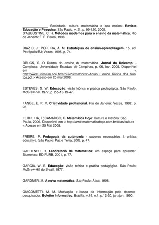 ______________ Sociedade, cultura, matemática e seu ensino. Revista
Educação e Pesquisa. São Paulo, v. 31, p. 99-120, 2005.
D'AUGUSTINE, C. H. Métodos modernos para o ensino da matemática. Rio
de Janeiro: F. E. Peres, 1996.


DIAZ B. J.; PEREIRA, A. M. Estratégias de ensino-aprendizagem. 15. ed.
Petrópolis/RJ: Vozes, 1995, p. 74.


DRUCK, S. O Drama do ensino da matemática. Jornal da Unicamp –
Campinas: Universidade Estadual de Campinas, p. 06, fev. 2005. Disponível
em                                                                       <
http://www.unimesp.edu.br/arquivos/mat/tcc06/Artigo_Elenice_Karina_dos_San
tos.pdf.> Acesso em 25 mai 2008.


ESTEVES, G. W. Educação: visão teórica e prática pedagógica. São Paulo:
McGraw-hill, 1977, p. 2-5-13-19-47.


FANGE, E. K. V. Criatividade profissional. Rio de Janeiro: Vozes, 1992, p.
23.


FERREIRA, F; CAMARGO, C. Matemática Hoje: Cultura e História. São
Paulo, 2006. Disponível em < http://www.matematicahoje.com.br/telas/cultura -
< Acesso em 25 Mai 2008.


FREIRE, P. Pedagogia da autonomia - saberes necessários à prática
educativa. São Paulo: Paz e Terra, 2003, p. 47.


GAERTNER, R. Laboratório de matemática: um espaço para aprender.
Blumenau: EDIFURB, 2001, p. 77.


GARCIA, W. E. Educação: visão teórica e prática pedagógica. São Paulo:
McGraw-Hill do Brasil, 1977.


GARDNER, M. A nova matemática. São Paulo: Ática, 1998.


GIACOMETTI, M. M. Motivação e busca da informação pelo docente-
pesquisador. Boletim Informativo. Brasília, v.19, n.1, p.12-20, jan./jun. 1990.
 