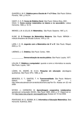 GUAZZELLI, M. E. Didática para a Escola de 1º e 2º Grau. São Paulo: Editora
Pioneira, 1991, p.19-214.


HAIDT, C. C. R. Curso de Didática Geral. São Paulo: Editora Àtica, 2001.
HOLE, V. Como ensinar matemática no básico e no secundário. Lisboa:
Horizonte, 1990, p. 16-19.


IMENES, L.M. & LELLIS, M. Matemática. São Paulo: Scipione, 1997, p. 6.


KLINE, M. O Fracasso da Matemática Moderna. São Paulo: IBRASA –
instituto Brasileiro de Difusão Cultural, 1976, p. 22.


LARA, I. C. M. Jogando com a Matemática de 5ª a 8ª. São Paulo: Rêspel,
2003, p. 13.


LIBÂNEO, J. C. Didática. São Paulo: Cortez, 1994.


____________. Democratização da escola pública. São Paulo: Loyola, 1977.


LOLLINI, P. Didática e computador: quando e como a informática na escola.
São Paulo: Loyola, 1991.


LÜDKE, M.; ANDRÉ, M. E.D.A. Pesquisa em educação: abordagens
qualitativas. São Paulo: EPU, 1986, p. 30.


MENEZES, E. T.; SANTOS, T. H. Transversalidade. São Paulo: Midiamix
Editora,           2002.               Disponível           em           <
http://www.educabrasil.com.br/eb/dic/dicionario.asp?Id=70> Acesso em 22 mai
2008.


NITZKE, J.; CARNEIRO, M. Aprendizagem cooperativa /colaborativa:
apoiada por computador (ACAC). São Paulo: SBIE, 2000, p. 57. Disponível on-
line http://www.niee.ufrgs.br/~alunospg99/mara/ Acesso em 10 mai 2008.


PENTEADO, M. G.; BORBA, M. C. Informática e Educação Matemática. Belo
Horizonte: Autêntica, 2003.
 