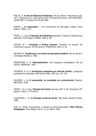 POLYA, G. A Arte de Resolver Problemas. Rio de Janeiro: Interciência Ltda,
1977. Disponível em <http://64.233.167.104/search?q=cache: rDx0xUWvOfEJ:
168.96.200.17> Acesso em 30 abr 2008.


PONTE, J. O computador — Um Instrumento da Educação. Lisboa: Texto
Editora, 1986, p. 34.


POZO, J. I. (org.) A Solução de Problemas-aprender a resolver, resolver para
aprender. Porto Alegre: ArtMed, 1998, p. 48.


ROCHA, M. L. Formação e Prática docente: Trabalhar na escola? Só
inventando o prazer. Rio de Janeiro: IPUB/CUCA, 2001, p. 24.


SAVIANI, D. Tendências e correntes da educação brasileira. Rio de Janeiro:
Civilização Brasileira, 1983.


SEBASTIANI, F. E. Etnomatemática: uma proposta metodológica. Rio de
Janeiro: MEM/USU, 1997.


TRIVIÑOS, A. N. S. Introdução à pesquisa em ciências sociais: a pesquisa
qualitativa em educação. São Paulo: Atlas, 1987, pp. 131-133.


VALENTE, J. A. O computador na sociedade do conhecimento. Brasília:
MEC/SED, 1999.


VEIGA, I. P. A. (org.) Técnicas de ensino: por que não? 3. ed. Campinas, SP:
papirus, 1995. p. 7-15-36-37.


VYGOTSKY, L. S. A formação social da mente. São Paulo: Martins Fontes.
1989.


YUS, R. Temas Transversais: a escola da ultramodernidade. Pátio Revista
Pedagógica. Porto Alegre, ano II, n.5, p. 50-63, 1998.
 