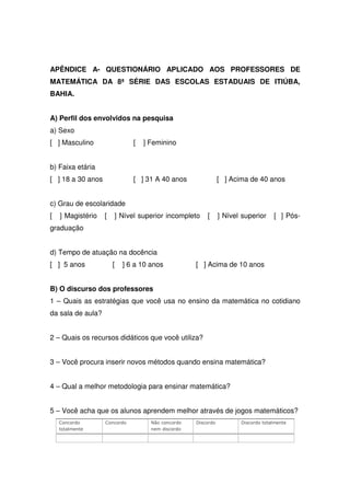 APÊNDICE A- QUESTIONÁRIO APLICADO AOS PROFESSORES DE
MATEMÁTICA DA 8ª SÉRIE DAS ESCOLAS ESTADUAIS DE ITIÚBA,
BAHIA.


A) Perfil dos envolvidos na pesquisa
a) Sexo
[ ] Masculino                 [   ] Feminino


b) Faixa etária
[ ] 18 a 30 anos              [ ] 31 A 40 anos                [ ] Acima de 40 anos


c) Grau de escolaridade
[   ] Magistério   [   ] Nível superior incompleto     [      ] Nível superior    [ ] Pós-
graduação


d) Tempo de atuação na docência
[ ] 5 anos             [   ] 6 a 10 anos           [ ] Acima de 10 anos


B) O discurso dos professores
1 – Quais as estratégias que você usa no ensino da matemática no cotidiano
da sala de aula?


2 – Quais os recursos didáticos que você utiliza?


3 – Você procura inserir novos métodos quando ensina matemática?


4 – Qual a melhor metodologia para ensinar matemática?


5 – Você acha que os alunos aprendem melhor através de jogos matemáticos?
    Concordo       Concordo         Não concordo   Discordo          Discordo totalmente
    totalmente                      nem discordo
 