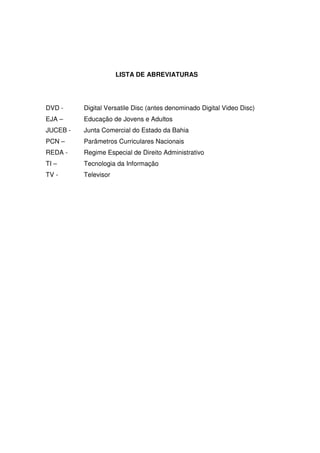 LISTA DE ABREVIATURAS




DVD -     Digital Versatile Disc (antes denominado Digital Video Disc)
EJA –     Educação de Jovens e Adultos
JUCEB -   Junta Comercial do Estado da Bahia
PCN –     Parâmetros Curriculares Nacionais
REDA -    Regime Especial de Direito Administrativo
TI –      Tecnologia da Informação
TV -      Televisor
 