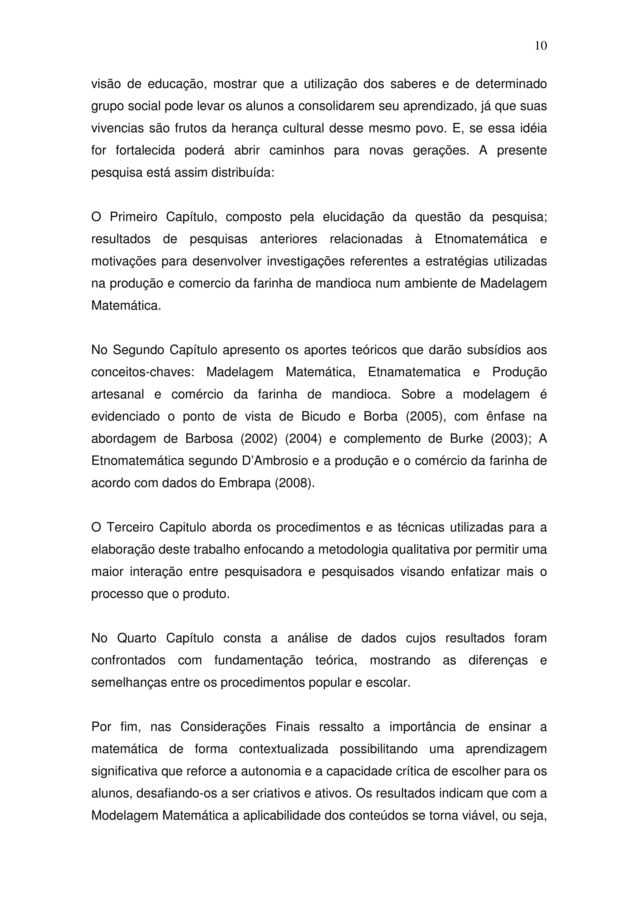 10

visão de educação, mostrar que a utilização dos saberes e de determinado
grupo social pode levar os alunos a consolidarem seu aprendizado, já que suas
vivencias são frutos da herança cultural desse mesmo povo. E, se essa idéia
for fortalecida poderá abrir caminhos para novas gerações. A presente
pesquisa está assim distribuída:


O Primeiro Capítulo, composto pela elucidação da questão da pesquisa;
resultados de pesquisas anteriores relacionadas à Etnomatemática e
motivações para desenvolver investigações referentes a estratégias utilizadas
na produção e comercio da farinha de mandioca num ambiente de Madelagem
Matemática.


No Segundo Capítulo apresento os aportes teóricos que darão subsídios aos
conceitos-chaves: Madelagem Matemática, Etnamatematica e Produção
artesanal e comércio da farinha de mandioca. Sobre a modelagem é
evidenciado o ponto de vista de Bicudo e Borba (2005), com ênfase na
abordagem de Barbosa (2002) (2004) e complemento de Burke (2003); A
Etnomatemática segundo D’Ambrosio e a produção e o comércio da farinha de
acordo com dados do Embrapa (2008).


O Terceiro Capitulo aborda os procedimentos e as técnicas utilizadas para a
elaboração deste trabalho enfocando a metodologia qualitativa por permitir uma
maior interação entre pesquisadora e pesquisados visando enfatizar mais o
processo que o produto.


No Quarto Capítulo consta a análise de dados cujos resultados foram
confrontados com fundamentação teórica, mostrando as diferenças e
semelhanças entre os procedimentos popular e escolar.


Por fim, nas Considerações Finais ressalto a importância de ensinar a
matemática de forma contextualizada possibilitando uma aprendizagem
significativa que reforce a autonomia e a capacidade crítica de escolher para os
alunos, desafiando-os a ser criativos e ativos. Os resultados indicam que com a
Modelagem Matemática a aplicabilidade dos conteúdos se torna viável, ou seja,
 