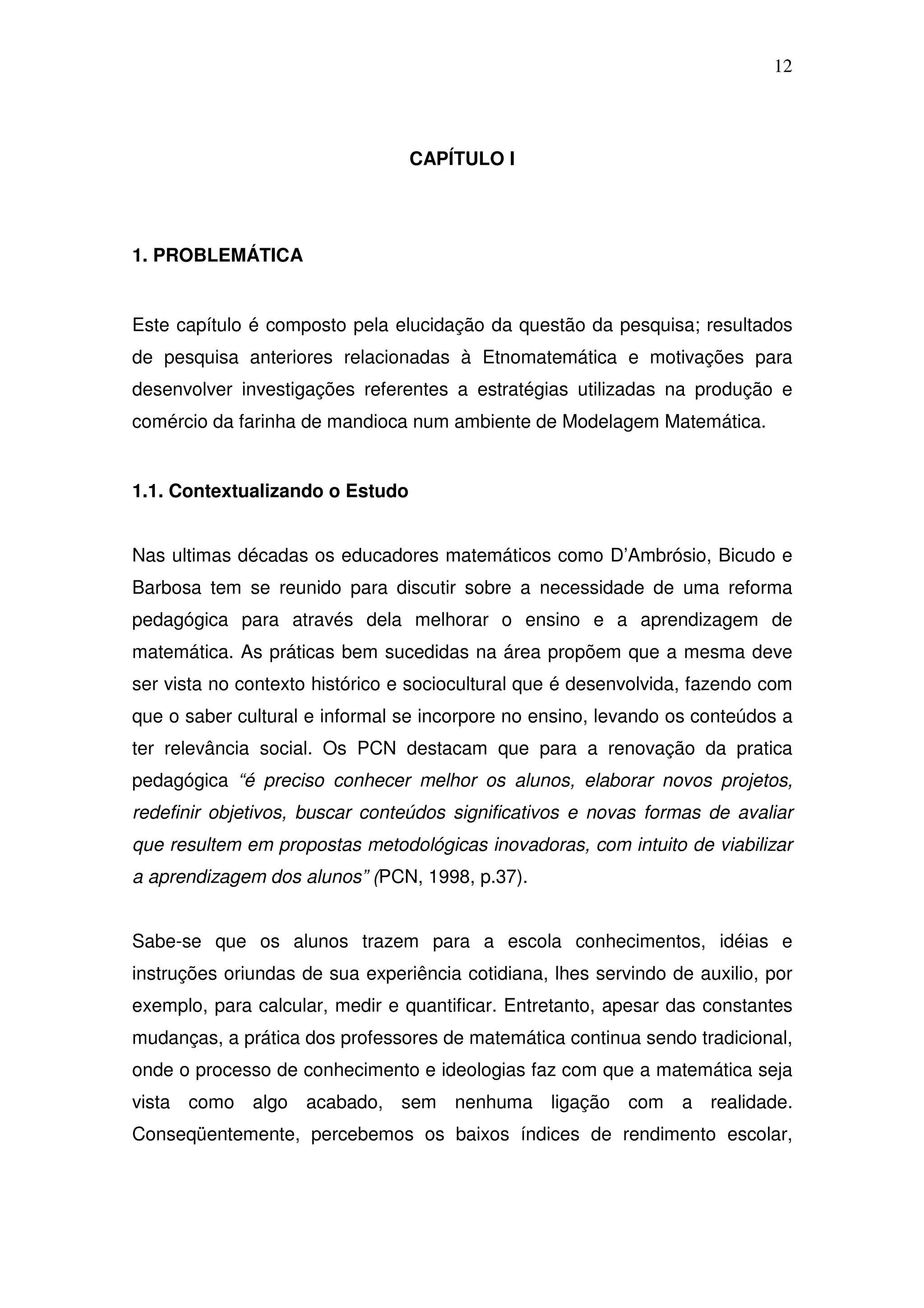 12



                                 CAPÍTULO I




1. PROBLEMÁTICA


Este capítulo é composto pela elucidação da questão da pesquisa; resultados
de pesquisa anteriores relacionadas à Etnomatemática e motivações para
desenvolver investigações referentes a estratégias utilizadas na produção e
comércio da farinha de mandioca num ambiente de Modelagem Matemática.


1.1. Contextualizando o Estudo


Nas ultimas décadas os educadores matemáticos como D’Ambrósio, Bicudo e
Barbosa tem se reunido para discutir sobre a necessidade de uma reforma
pedagógica para através dela melhorar o ensino e a aprendizagem de
matemática. As práticas bem sucedidas na área propõem que a mesma deve
ser vista no contexto histórico e sociocultural que é desenvolvida, fazendo com
que o saber cultural e informal se incorpore no ensino, levando os conteúdos a
ter relevância social. Os PCN destacam que para a renovação da pratica
pedagógica “é preciso conhecer melhor os alunos, elaborar novos projetos,
redefinir objetivos, buscar conteúdos significativos e novas formas de avaliar
que resultem em propostas metodológicas inovadoras, com intuito de viabilizar
a aprendizagem dos alunos” (PCN, 1998, p.37).


Sabe-se que os alunos trazem para a escola conhecimentos, idéias e
instruções oriundas de sua experiência cotidiana, lhes servindo de auxilio, por
exemplo, para calcular, medir e quantificar. Entretanto, apesar das constantes
mudanças, a prática dos professores de matemática continua sendo tradicional,
onde o processo de conhecimento e ideologias faz com que a matemática seja
vista como algo acabado, sem nenhuma ligação com a realidade.
Conseqüentemente, percebemos os baixos índices de rendimento escolar,
 