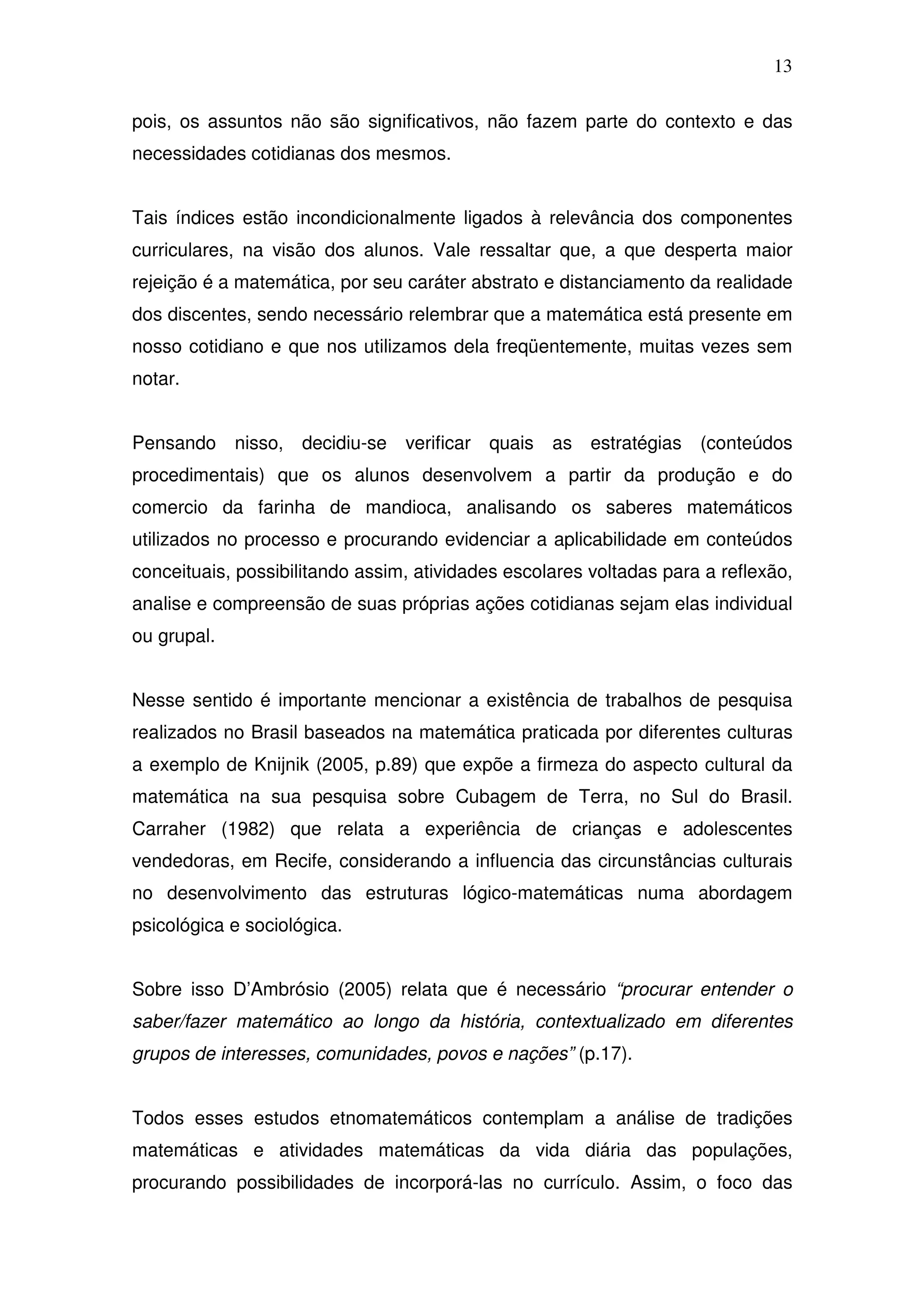 13

pois, os assuntos não são significativos, não fazem parte do contexto e das
necessidades cotidianas dos mesmos.


Tais índices estão incondicionalmente ligados à relevância dos componentes
curriculares, na visão dos alunos. Vale ressaltar que, a que desperta maior
rejeição é a matemática, por seu caráter abstrato e distanciamento da realidade
dos discentes, sendo necessário relembrar que a matemática está presente em
nosso cotidiano e que nos utilizamos dela freqüentemente, muitas vezes sem
notar.


Pensando     nisso,   decidiu-se   verificar quais   as estratégias   (conteúdos
procedimentais) que os alunos desenvolvem a partir da produção e do
comercio da farinha de mandioca, analisando os saberes matemáticos
utilizados no processo e procurando evidenciar a aplicabilidade em conteúdos
conceituais, possibilitando assim, atividades escolares voltadas para a reflexão,
analise e compreensão de suas próprias ações cotidianas sejam elas individual
ou grupal.


Nesse sentido é importante mencionar a existência de trabalhos de pesquisa
realizados no Brasil baseados na matemática praticada por diferentes culturas
a exemplo de Knijnik (2005, p.89) que expõe a firmeza do aspecto cultural da
matemática na sua pesquisa sobre Cubagem de Terra, no Sul do Brasil.
Carraher (1982) que relata a experiência de crianças e adolescentes
vendedoras, em Recife, considerando a influencia das circunstâncias culturais
no desenvolvimento das estruturas lógico-matemáticas numa abordagem
psicológica e sociológica.


Sobre isso D’Ambrósio (2005) relata que é necessário “procurar entender o
saber/fazer matemático ao longo da história, contextualizado em diferentes
grupos de interesses, comunidades, povos e nações” (p.17).


Todos esses estudos etnomatemáticos contemplam a análise de tradições
matemáticas e atividades matemáticas da vida diária das populações,
procurando possibilidades de incorporá-las no currículo. Assim, o foco das
 