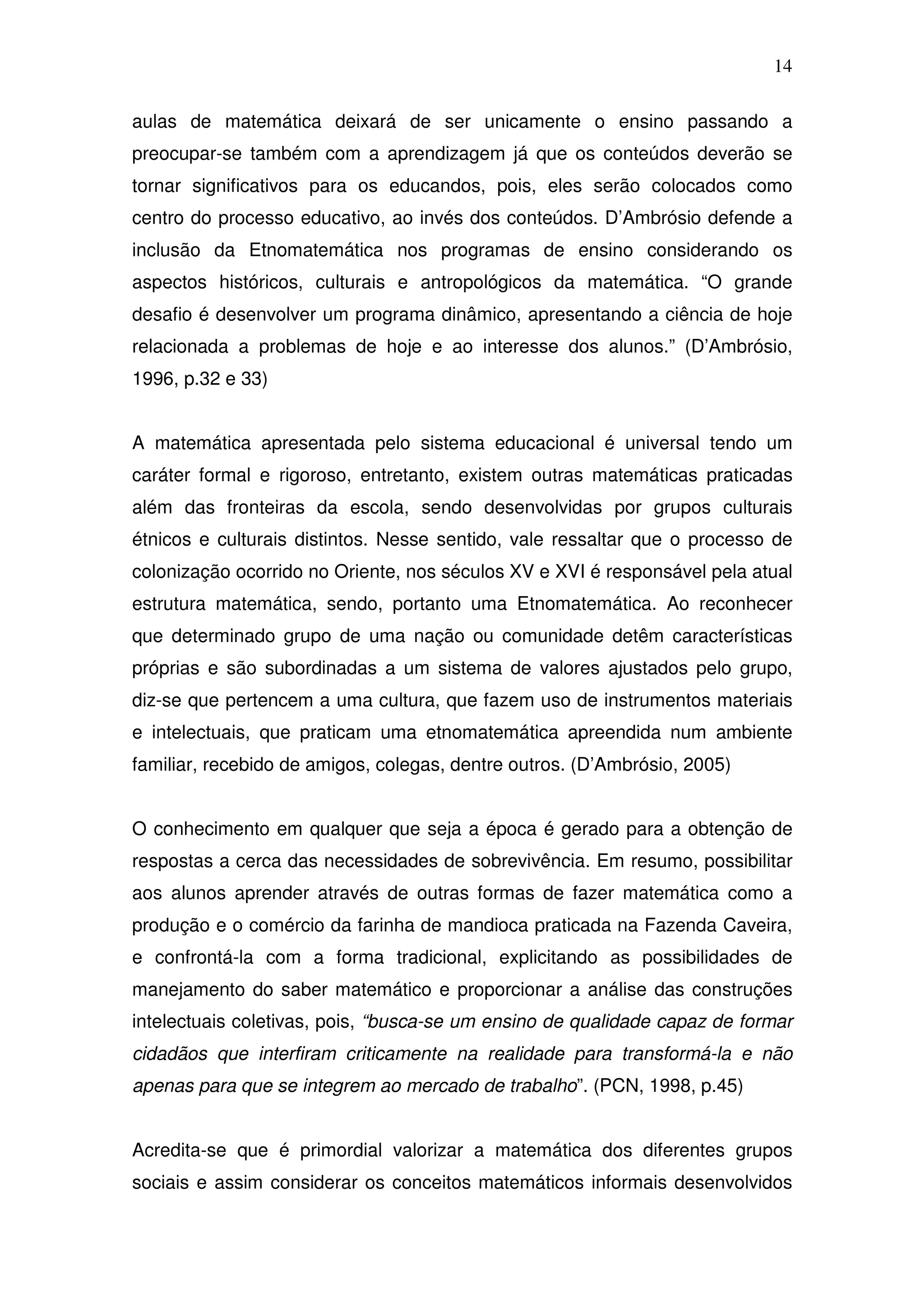 14

aulas de matemática deixará de ser unicamente o ensino passando a
preocupar-se também com a aprendizagem já que os conteúdos deverão se
tornar significativos para os educandos, pois, eles serão colocados como
centro do processo educativo, ao invés dos conteúdos. D’Ambrósio defende a
inclusão da Etnomatemática nos programas de ensino considerando os
aspectos históricos, culturais e antropológicos da matemática. “O grande
desafio é desenvolver um programa dinâmico, apresentando a ciência de hoje
relacionada a problemas de hoje e ao interesse dos alunos.” (D’Ambrósio,
1996, p.32 e 33)


A matemática apresentada pelo sistema educacional é universal tendo um
caráter formal e rigoroso, entretanto, existem outras matemáticas praticadas
além das fronteiras da escola, sendo desenvolvidas por grupos culturais
étnicos e culturais distintos. Nesse sentido, vale ressaltar que o processo de
colonização ocorrido no Oriente, nos séculos XV e XVI é responsável pela atual
estrutura matemática, sendo, portanto uma Etnomatemática. Ao reconhecer
que determinado grupo de uma nação ou comunidade detêm características
próprias e são subordinadas a um sistema de valores ajustados pelo grupo,
diz-se que pertencem a uma cultura, que fazem uso de instrumentos materiais
e intelectuais, que praticam uma etnomatemática apreendida num ambiente
familiar, recebido de amigos, colegas, dentre outros. (D’Ambrósio, 2005)


O conhecimento em qualquer que seja a época é gerado para a obtenção de
respostas a cerca das necessidades de sobrevivência. Em resumo, possibilitar
aos alunos aprender através de outras formas de fazer matemática como a
produção e o comércio da farinha de mandioca praticada na Fazenda Caveira,
e confrontá-la com a forma tradicional, explicitando as possibilidades de
manejamento do saber matemático e proporcionar a análise das construções
intelectuais coletivas, pois, “busca-se um ensino de qualidade capaz de formar
cidadãos que interfiram criticamente na realidade para transformá-la e não
apenas para que se integrem ao mercado de trabalho”. (PCN, 1998, p.45)


Acredita-se que é primordial valorizar a matemática dos diferentes grupos
sociais e assim considerar os conceitos matemáticos informais desenvolvidos
 