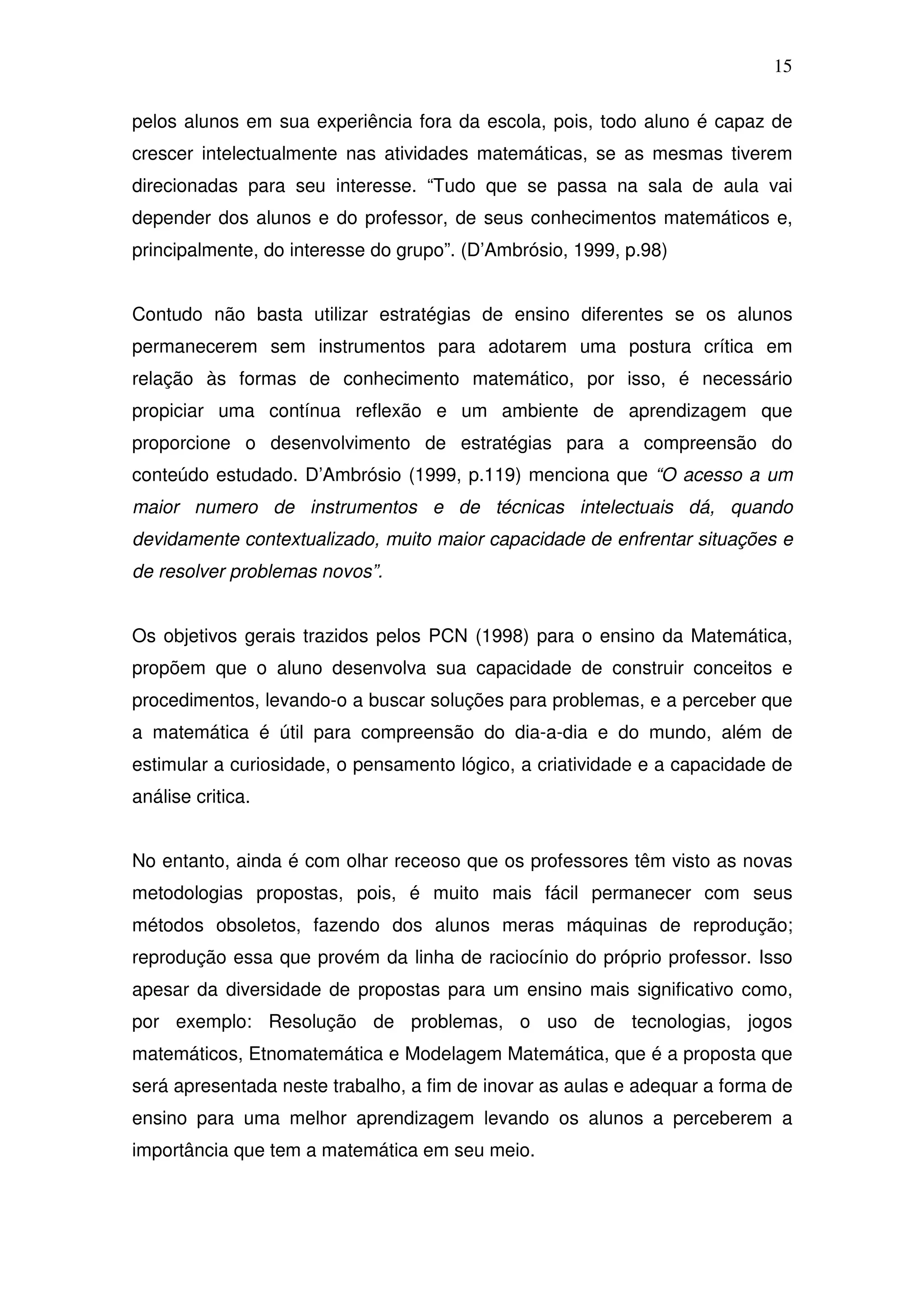 15

pelos alunos em sua experiência fora da escola, pois, todo aluno é capaz de
crescer intelectualmente nas atividades matemáticas, se as mesmas tiverem
direcionadas para seu interesse. “Tudo que se passa na sala de aula vai
depender dos alunos e do professor, de seus conhecimentos matemáticos e,
principalmente, do interesse do grupo”. (D’Ambrósio, 1999, p.98)


Contudo não basta utilizar estratégias de ensino diferentes se os alunos
permanecerem sem instrumentos para adotarem uma postura crítica em
relação às formas de conhecimento matemático, por isso, é necessário
propiciar uma contínua reflexão e um ambiente de aprendizagem que
proporcione o desenvolvimento de estratégias para a compreensão do
conteúdo estudado. D’Ambrósio (1999, p.119) menciona que “O acesso a um
maior numero de instrumentos e de técnicas intelectuais dá, quando
devidamente contextualizado, muito maior capacidade de enfrentar situações e
de resolver problemas novos”.


Os objetivos gerais trazidos pelos PCN (1998) para o ensino da Matemática,
propõem que o aluno desenvolva sua capacidade de construir conceitos e
procedimentos, levando-o a buscar soluções para problemas, e a perceber que
a matemática é útil para compreensão do dia-a-dia e do mundo, além de
estimular a curiosidade, o pensamento lógico, a criatividade e a capacidade de
análise critica.


No entanto, ainda é com olhar receoso que os professores têm visto as novas
metodologias propostas, pois, é muito mais fácil permanecer com seus
métodos obsoletos, fazendo dos alunos meras máquinas de reprodução;
reprodução essa que provém da linha de raciocínio do próprio professor. Isso
apesar da diversidade de propostas para um ensino mais significativo como,
por exemplo: Resolução de problemas, o uso de tecnologias, jogos
matemáticos, Etnomatemática e Modelagem Matemática, que é a proposta que
será apresentada neste trabalho, a fim de inovar as aulas e adequar a forma de
ensino para uma melhor aprendizagem levando os alunos a perceberem a
importância que tem a matemática em seu meio.
 