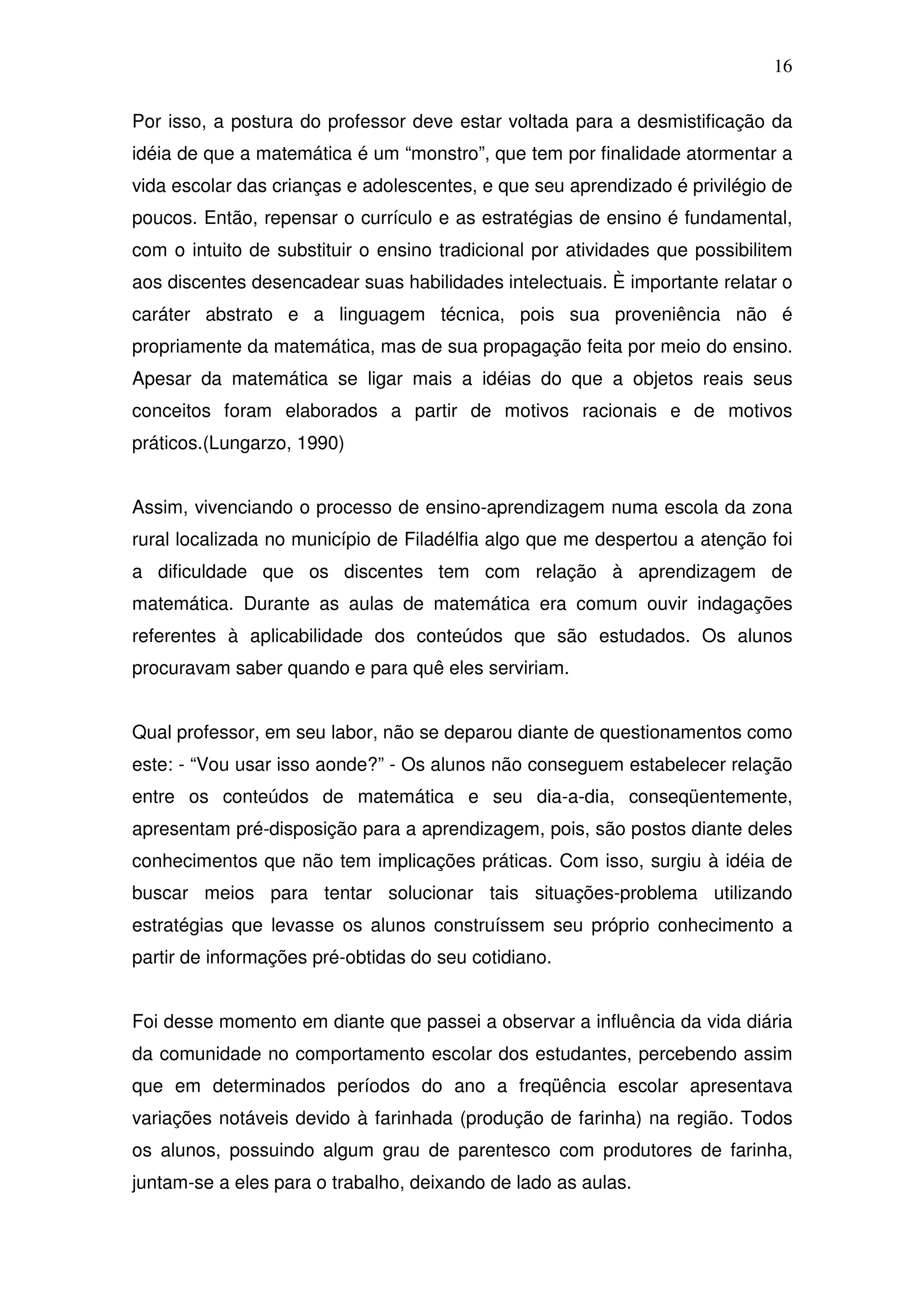 16

Por isso, a postura do professor deve estar voltada para a desmistificação da
idéia de que a matemática é um “monstro”, que tem por finalidade atormentar a
vida escolar das crianças e adolescentes, e que seu aprendizado é privilégio de
poucos. Então, repensar o currículo e as estratégias de ensino é fundamental,
com o intuito de substituir o ensino tradicional por atividades que possibilitem
aos discentes desencadear suas habilidades intelectuais. È importante relatar o
caráter abstrato e a linguagem técnica, pois sua proveniência não é
propriamente da matemática, mas de sua propagação feita por meio do ensino.
Apesar da matemática se ligar mais a idéias do que a objetos reais seus
conceitos foram elaborados a partir de motivos racionais e de motivos
práticos.(Lungarzo, 1990)


Assim, vivenciando o processo de ensino-aprendizagem numa escola da zona
rural localizada no município de Filadélfia algo que me despertou a atenção foi
a dificuldade que os discentes tem com relação à aprendizagem de
matemática. Durante as aulas de matemática era comum ouvir indagações
referentes à aplicabilidade dos conteúdos que são estudados. Os alunos
procuravam saber quando e para quê eles serviriam.


Qual professor, em seu labor, não se deparou diante de questionamentos como
este: - “Vou usar isso aonde?” - Os alunos não conseguem estabelecer relação
entre os conteúdos de matemática e seu dia-a-dia, conseqüentemente,
apresentam pré-disposição para a aprendizagem, pois, são postos diante deles
conhecimentos que não tem implicações práticas. Com isso, surgiu à idéia de
buscar meios para tentar solucionar tais situações-problema utilizando
estratégias que levasse os alunos construíssem seu próprio conhecimento a
partir de informações pré-obtidas do seu cotidiano.


Foi desse momento em diante que passei a observar a influência da vida diária
da comunidade no comportamento escolar dos estudantes, percebendo assim
que em determinados períodos do ano a freqüência escolar apresentava
variações notáveis devido à farinhada (produção de farinha) na região. Todos
os alunos, possuindo algum grau de parentesco com produtores de farinha,
juntam-se a eles para o trabalho, deixando de lado as aulas.
 