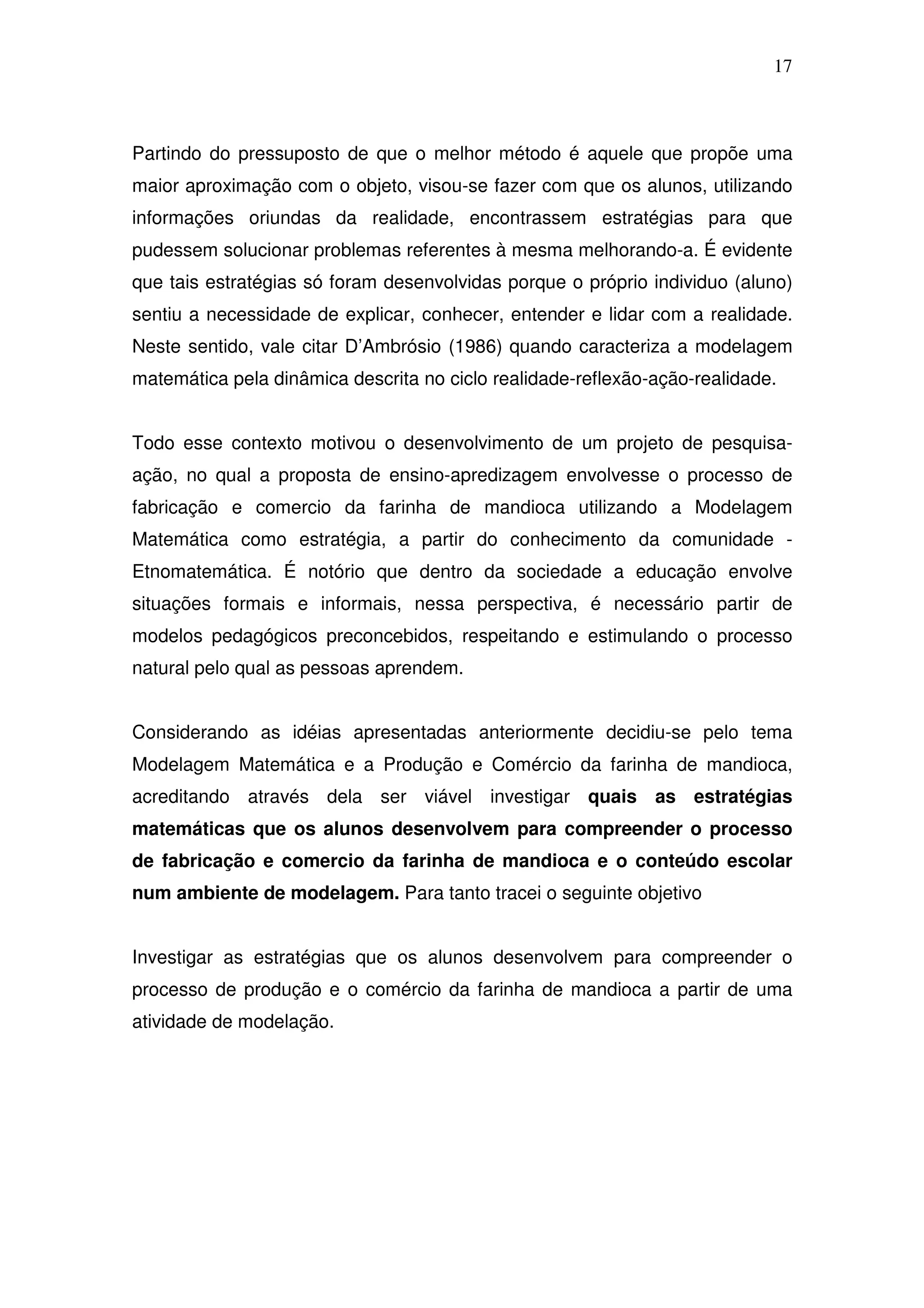 17



Partindo do pressuposto de que o melhor método é aquele que propõe uma
maior aproximação com o objeto, visou-se fazer com que os alunos, utilizando
informações oriundas da realidade, encontrassem estratégias para que
pudessem solucionar problemas referentes à mesma melhorando-a. É evidente
que tais estratégias só foram desenvolvidas porque o próprio individuo (aluno)
sentiu a necessidade de explicar, conhecer, entender e lidar com a realidade.
Neste sentido, vale citar D’Ambrósio (1986) quando caracteriza a modelagem
matemática pela dinâmica descrita no ciclo realidade-reflexão-ação-realidade.


Todo esse contexto motivou o desenvolvimento de um projeto de pesquisa-
ação, no qual a proposta de ensino-apredizagem envolvesse o processo de
fabricação e comercio da farinha de mandioca utilizando a Modelagem
Matemática como estratégia, a partir do conhecimento da comunidade -
Etnomatemática. É notório que dentro da sociedade a educação envolve
situações formais e informais, nessa perspectiva, é necessário partir de
modelos pedagógicos preconcebidos, respeitando e estimulando o processo
natural pelo qual as pessoas aprendem.


Considerando as idéias apresentadas anteriormente decidiu-se pelo tema
Modelagem Matemática e a Produção e Comércio da farinha de mandioca,
acreditando através dela ser viável investigar quais as estratégias
matemáticas que os alunos desenvolvem para compreender o processo
de fabricação e comercio da farinha de mandioca e o conteúdo escolar
num ambiente de modelagem. Para tanto tracei o seguinte objetivo


Investigar as estratégias que os alunos desenvolvem para compreender o
processo de produção e o comércio da farinha de mandioca a partir de uma
atividade de modelação.
 
