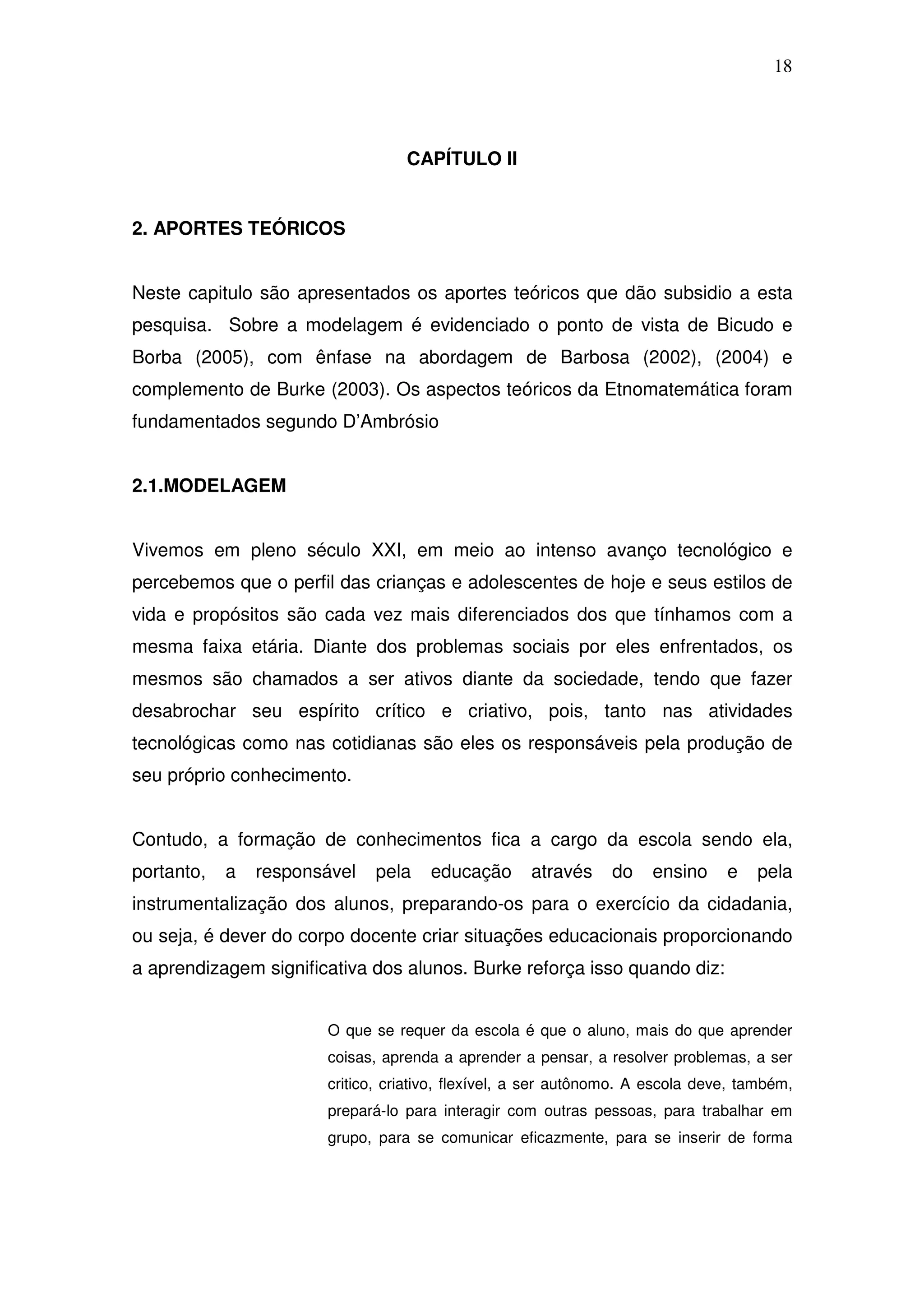 18



                                  CAPÍTULO II


2. APORTES TEÓRICOS


Neste capitulo são apresentados os aportes teóricos que dão subsidio a esta
pesquisa. Sobre a modelagem é evidenciado o ponto de vista de Bicudo e
Borba (2005), com ênfase na abordagem de Barbosa (2002), (2004) e
complemento de Burke (2003). Os aspectos teóricos da Etnomatemática foram
fundamentados segundo D’Ambrósio


2.1.MODELAGEM


Vivemos em pleno século XXI, em meio ao intenso avanço tecnológico e
percebemos que o perfil das crianças e adolescentes de hoje e seus estilos de
vida e propósitos são cada vez mais diferenciados dos que tínhamos com a
mesma faixa etária. Diante dos problemas sociais por eles enfrentados, os
mesmos são chamados a ser ativos diante da sociedade, tendo que fazer
desabrochar seu espírito crítico e criativo, pois, tanto nas atividades
tecnológicas como nas cotidianas são eles os responsáveis pela produção de
seu próprio conhecimento.


Contudo, a formação de conhecimentos fica a cargo da escola sendo ela,
portanto,   a   responsável   pela   educação       através    do    ensino     e   pela
instrumentalização dos alunos, preparando-os para o exercício da cidadania,
ou seja, é dever do corpo docente criar situações educacionais proporcionando
a aprendizagem significativa dos alunos. Burke reforça isso quando diz:


                       O que se requer da escola é que o aluno, mais do que aprender
                       coisas, aprenda a aprender a pensar, a resolver problemas, a ser
                       critico, criativo, flexível, a ser autônomo. A escola deve, também,
                       prepará-lo para interagir com outras pessoas, para trabalhar em
                       grupo, para se comunicar eficazmente, para se inserir de forma
 