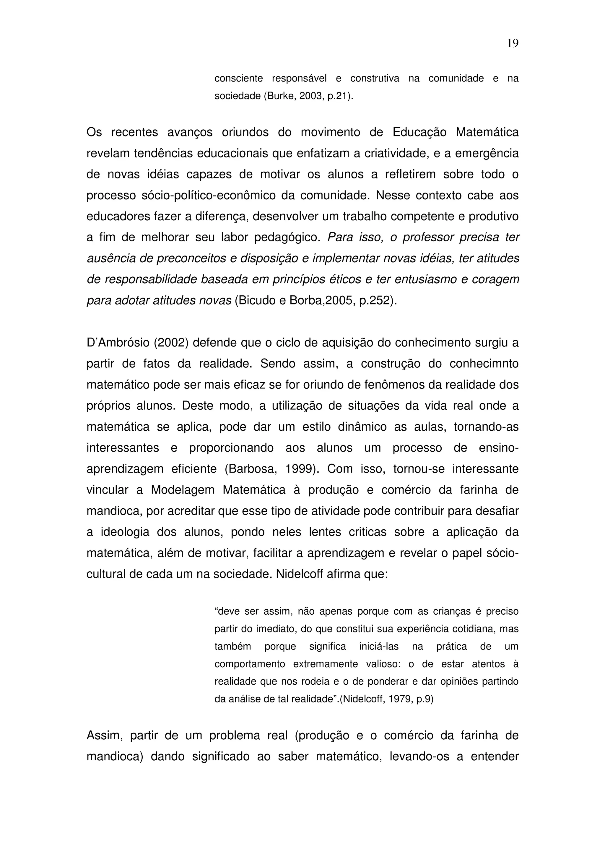 19

                       consciente responsável e construtiva na comunidade e na
                       sociedade (Burke, 2003, p.21).


Os recentes avanços oriundos do movimento de Educação Matemática
revelam tendências educacionais que enfatizam a criatividade, e a emergência
de novas idéias capazes de motivar os alunos a refletirem sobre todo o
processo sócio-político-econômico da comunidade. Nesse contexto cabe aos
educadores fazer a diferença, desenvolver um trabalho competente e produtivo
a fim de melhorar seu labor pedagógico. Para isso, o professor precisa ter
ausência de preconceitos e disposição e implementar novas idéias, ter atitudes
de responsabilidade baseada em princípios éticos e ter entusiasmo e coragem
para adotar atitudes novas (Bicudo e Borba,2005, p.252).


D’Ambrósio (2002) defende que o ciclo de aquisição do conhecimento surgiu a
partir de fatos da realidade. Sendo assim, a construção do conhecimnto
matemático pode ser mais eficaz se for oriundo de fenômenos da realidade dos
próprios alunos. Deste modo, a utilização de situações da vida real onde a
matemática se aplica, pode dar um estilo dinâmico as aulas, tornando-as
interessantes e proporcionando aos alunos um processo de ensino-
aprendizagem eficiente (Barbosa, 1999). Com isso, tornou-se interessante
vincular a Modelagem Matemática à produção e comércio da farinha de
mandioca, por acreditar que esse tipo de atividade pode contribuir para desafiar
a ideologia dos alunos, pondo neles lentes criticas sobre a aplicação da
matemática, além de motivar, facilitar a aprendizagem e revelar o papel sócio-
cultural de cada um na sociedade. Nidelcoff afirma que:


                       “deve ser assim, não apenas porque com as crianças é preciso
                       partir do imediato, do que constitui sua experiência cotidiana, mas
                       também     porque     significa   iniciá-las   na     prática   de   um
                       comportamento extremamente valioso: o de estar atentos à
                       realidade que nos rodeia e o de ponderar e dar opiniões partindo
                       da análise de tal realidade”.(Nidelcoff, 1979, p.9)


Assim, partir de um problema real (produção e o comércio da farinha de
mandioca) dando significado ao saber matemático, levando-os a entender
 