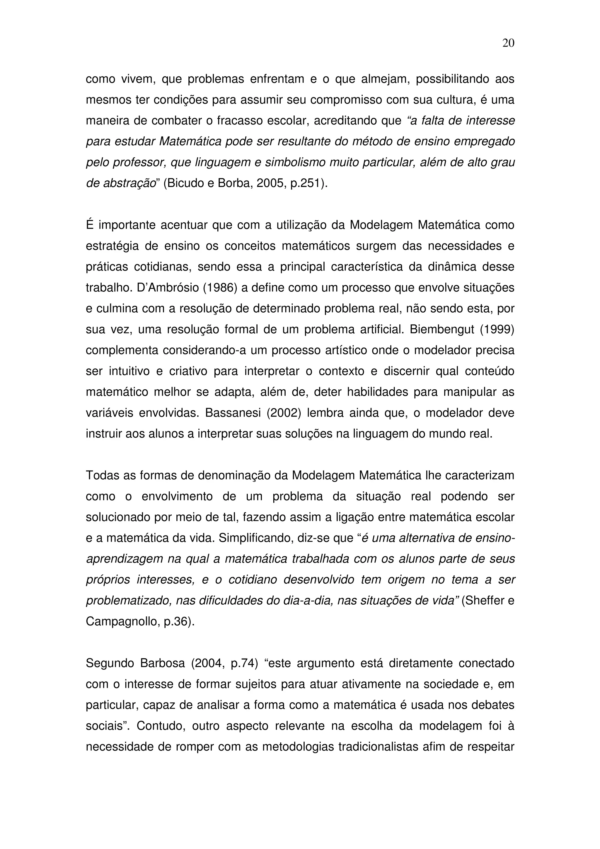 20

como vivem, que problemas enfrentam e o que almejam, possibilitando aos
mesmos ter condições para assumir seu compromisso com sua cultura, é uma
maneira de combater o fracasso escolar, acreditando que “a falta de interesse
para estudar Matemática pode ser resultante do método de ensino empregado
pelo professor, que linguagem e simbolismo muito particular, além de alto grau
de abstração” (Bicudo e Borba, 2005, p.251).


É importante acentuar que com a utilização da Modelagem Matemática como
estratégia de ensino os conceitos matemáticos surgem das necessidades e
práticas cotidianas, sendo essa a principal característica da dinâmica desse
trabalho. D’Ambrósio (1986) a define como um processo que envolve situações
e culmina com a resolução de determinado problema real, não sendo esta, por
sua vez, uma resolução formal de um problema artificial. Biembengut (1999)
complementa considerando-a um processo artístico onde o modelador precisa
ser intuitivo e criativo para interpretar o contexto e discernir qual conteúdo
matemático melhor se adapta, além de, deter habilidades para manipular as
variáveis envolvidas. Bassanesi (2002) lembra ainda que, o modelador deve
instruir aos alunos a interpretar suas soluções na linguagem do mundo real.


Todas as formas de denominação da Modelagem Matemática lhe caracterizam
como o envolvimento de um problema da situação real podendo ser
solucionado por meio de tal, fazendo assim a ligação entre matemática escolar
e a matemática da vida. Simplificando, diz-se que “é uma alternativa de ensino-
aprendizagem na qual a matemática trabalhada com os alunos parte de seus
próprios interesses, e o cotidiano desenvolvido tem origem no tema a ser
problematizado, nas dificuldades do dia-a-dia, nas situações de vida” (Sheffer e
Campagnollo, p.36).


Segundo Barbosa (2004, p.74) “este argumento está diretamente conectado
com o interesse de formar sujeitos para atuar ativamente na sociedade e, em
particular, capaz de analisar a forma como a matemática é usada nos debates
sociais”. Contudo, outro aspecto relevante na escolha da modelagem foi à
necessidade de romper com as metodologias tradicionalistas afim de respeitar
 