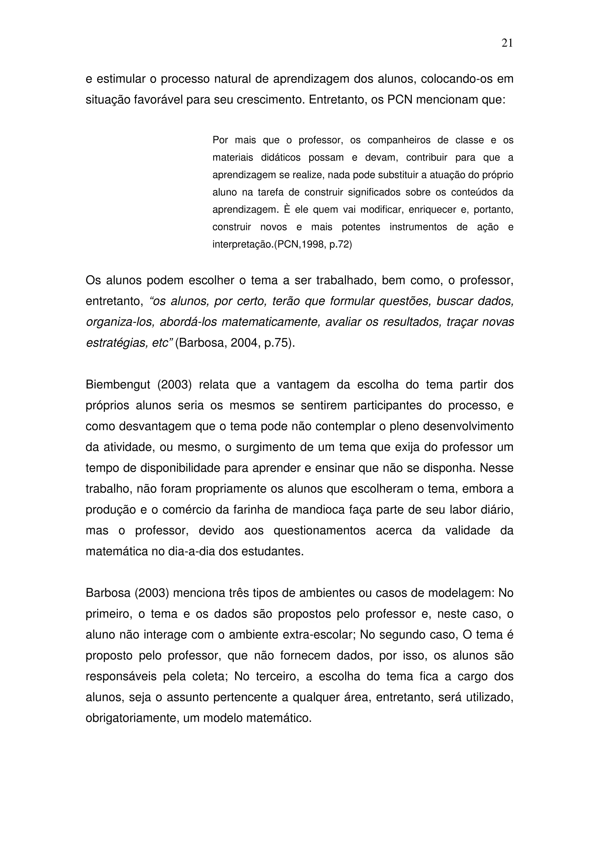 21

e estimular o processo natural de aprendizagem dos alunos, colocando-os em
situação favorável para seu crescimento. Entretanto, os PCN mencionam que:


                        Por mais que o professor, os companheiros de classe e os
                        materiais didáticos possam e devam, contribuir para que a
                        aprendizagem se realize, nada pode substituir a atuação do próprio
                        aluno na tarefa de construir significados sobre os conteúdos da
                        aprendizagem. È ele quem vai modificar, enriquecer e, portanto,
                        construir novos e mais potentes instrumentos de ação e
                        interpretação.(PCN,1998, p.72)


Os alunos podem escolher o tema a ser trabalhado, bem como, o professor,
entretanto, “os alunos, por certo, terão que formular questões, buscar dados,
organiza-los, abordá-los matematicamente, avaliar os resultados, traçar novas
estratégias, etc” (Barbosa, 2004, p.75).


Biembengut (2003) relata que a vantagem da escolha do tema partir dos
próprios alunos seria os mesmos se sentirem participantes do processo, e
como desvantagem que o tema pode não contemplar o pleno desenvolvimento
da atividade, ou mesmo, o surgimento de um tema que exija do professor um
tempo de disponibilidade para aprender e ensinar que não se disponha. Nesse
trabalho, não foram propriamente os alunos que escolheram o tema, embora a
produção e o comércio da farinha de mandioca faça parte de seu labor diário,
mas o professor, devido aos questionamentos acerca da validade da
matemática no dia-a-dia dos estudantes.


Barbosa (2003) menciona três tipos de ambientes ou casos de modelagem: No
primeiro, o tema e os dados são propostos pelo professor e, neste caso, o
aluno não interage com o ambiente extra-escolar; No segundo caso, O tema é
proposto pelo professor, que não fornecem dados, por isso, os alunos são
responsáveis pela coleta; No terceiro, a escolha do tema fica a cargo dos
alunos, seja o assunto pertencente a qualquer área, entretanto, será utilizado,
obrigatoriamente, um modelo matemático.
 