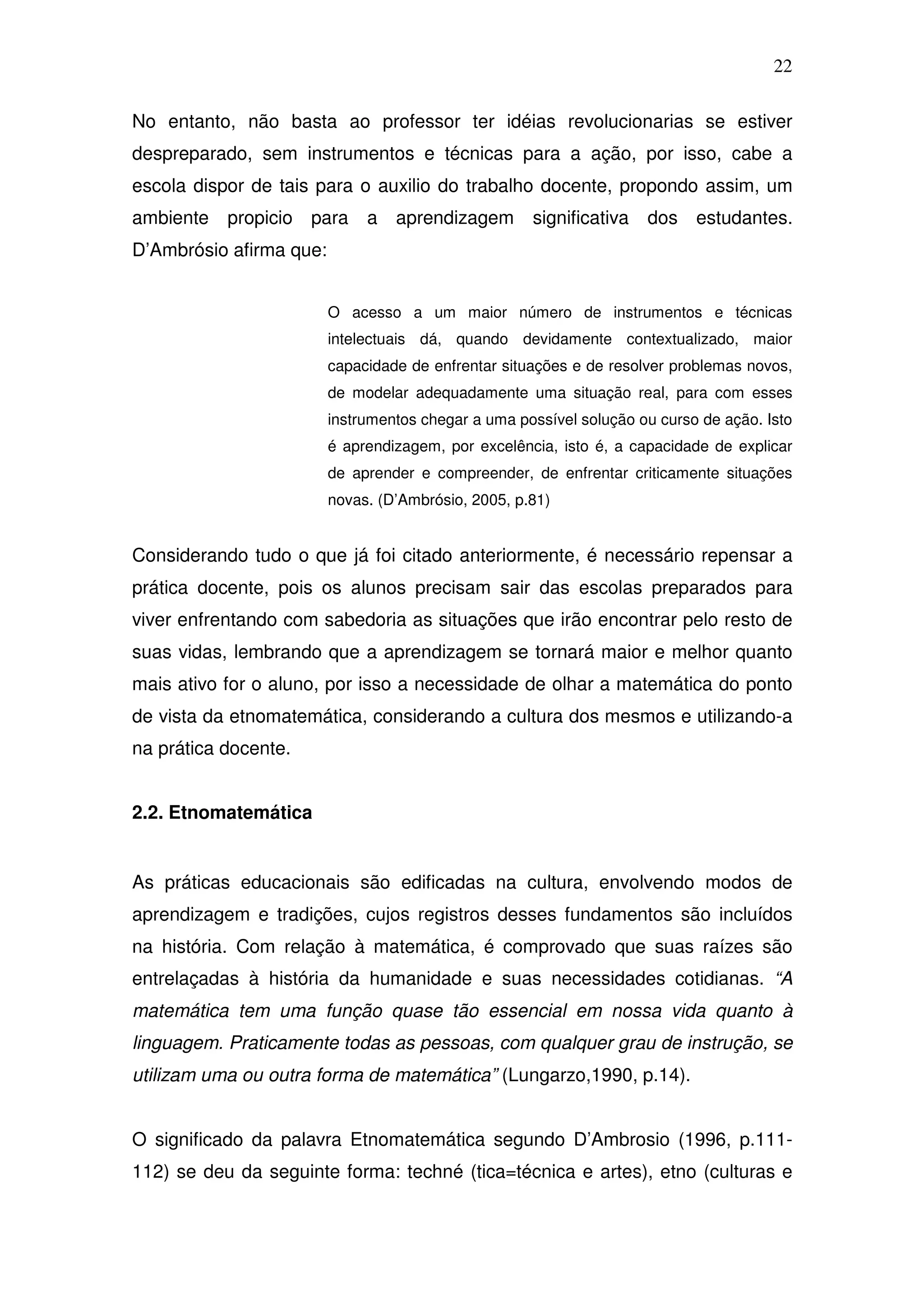 22

No entanto, não basta ao professor ter idéias revolucionarias se estiver
despreparado, sem instrumentos e técnicas para a ação, por isso, cabe a
escola dispor de tais para o auxilio do trabalho docente, propondo assim, um
ambiente   propicio para      a aprendizagem         significativa   dos estudantes.
D’Ambrósio afirma que:


                         O acesso a um maior número de instrumentos e técnicas
                         intelectuais dá, quando devidamente contextualizado, maior
                         capacidade de enfrentar situações e de resolver problemas novos,
                         de modelar adequadamente uma situação real, para com esses
                         instrumentos chegar a uma possível solução ou curso de ação. Isto
                         é aprendizagem, por excelência, isto é, a capacidade de explicar
                         de aprender e compreender, de enfrentar criticamente situações
                         novas. (D’Ambrósio, 2005, p.81)


Considerando tudo o que já foi citado anteriormente, é necessário repensar a
prática docente, pois os alunos precisam sair das escolas preparados para
viver enfrentando com sabedoria as situações que irão encontrar pelo resto de
suas vidas, lembrando que a aprendizagem se tornará maior e melhor quanto
mais ativo for o aluno, por isso a necessidade de olhar a matemática do ponto
de vista da etnomatemática, considerando a cultura dos mesmos e utilizando-a
na prática docente.


2.2. Etnomatemática


As práticas educacionais são edificadas na cultura, envolvendo modos de
aprendizagem e tradições, cujos registros desses fundamentos são incluídos
na história. Com relação à matemática, é comprovado que suas raízes são
entrelaçadas à história da humanidade e suas necessidades cotidianas. “A
matemática tem uma função quase tão essencial em nossa vida quanto à
linguagem. Praticamente todas as pessoas, com qualquer grau de instrução, se
utilizam uma ou outra forma de matemática” (Lungarzo,1990, p.14).


O significado da palavra Etnomatemática segundo D’Ambrosio (1996, p.111-
112) se deu da seguinte forma: techné (tica=técnica e artes), etno (culturas e
 