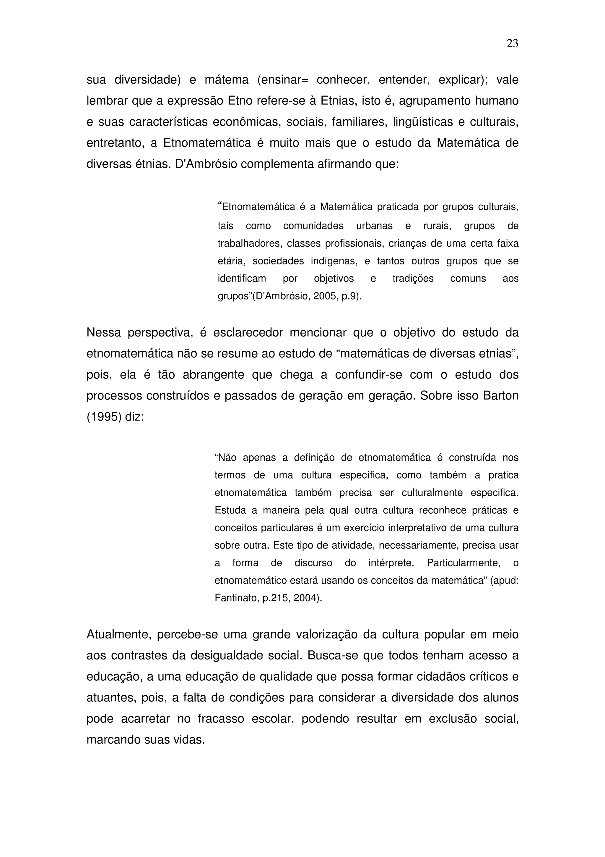 23

sua diversidade) e mátema (ensinar= conhecer, entender, explicar); vale
lembrar que a expressão Etno refere-se à Etnias, isto é, agrupamento humano
e suas características econômicas, sociais, familiares, lingüísticas e culturais,
entretanto, a Etnomatemática é muito mais que o estudo da Matemática de
diversas étnias. D'Ambrósio complementa afirmando que:


                        “Etnomatemática é a Matemática praticada por grupos culturais,
                        tais   como        comunidades        urbanas   e     rurais,   grupos   de
                        trabalhadores, classes profissionais, crianças de uma certa faixa
                        etária, sociedades indígenas, e tantos outros grupos que se
                        identificam        por   objetivos      e    tradições      comuns       aos
                        grupos”(D'Ambrósio, 2005, p.9).


Nessa perspectiva, é esclarecedor mencionar que o objetivo do estudo da
etnomatemática não se resume ao estudo de “matemáticas de diversas etnias”,
pois, ela é tão abrangente que chega a confundir-se com o estudo dos
processos construídos e passados de geração em geração. Sobre isso Barton
(1995) diz:


                       “Não apenas a definição de etnomatemática é construída nos
                       termos de uma cultura específica, como também a pratica
                       etnomatemática também precisa ser culturalmente especifica.
                       Estuda a maneira pela qual outra cultura reconhece práticas e
                       conceitos particulares é um exercício interpretativo de uma cultura
                       sobre outra. Este tipo de atividade, necessariamente, precisa usar
                       a   forma      de     discurso    do     intérprete.   Particularmente,    o
                       etnomatemático estará usando os conceitos da matemática” (apud:
                       Fantinato, p.215, 2004).


Atualmente, percebe-se uma grande valorização da cultura popular em meio
aos contrastes da desigualdade social. Busca-se que todos tenham acesso a
educação, a uma educação de qualidade que possa formar cidadãos críticos e
atuantes, pois, a falta de condições para considerar a diversidade dos alunos
pode acarretar no fracasso escolar, podendo resultar em exclusão social,
marcando suas vidas.
 
