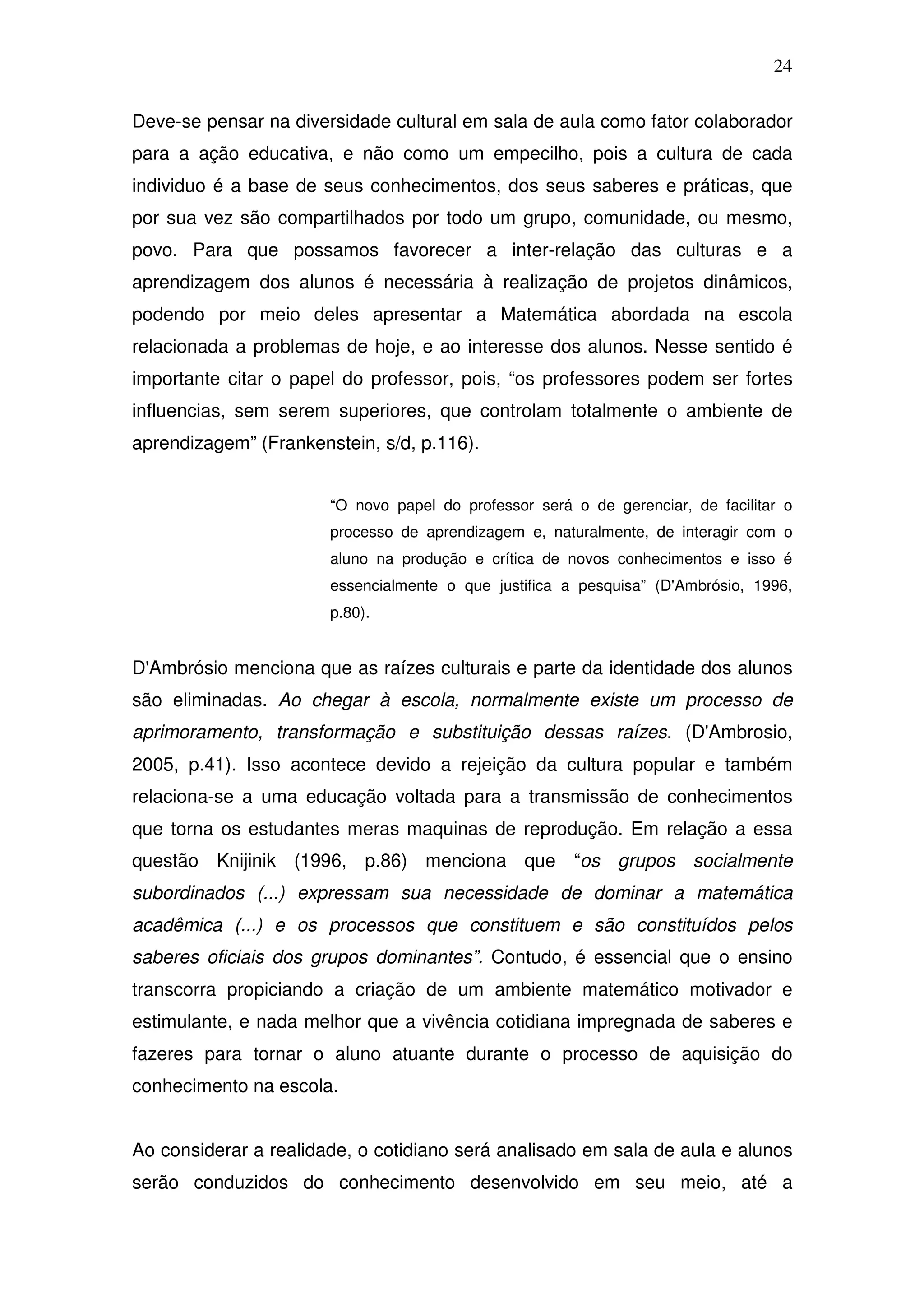 24

Deve-se pensar na diversidade cultural em sala de aula como fator colaborador
para a ação educativa, e não como um empecilho, pois a cultura de cada
individuo é a base de seus conhecimentos, dos seus saberes e práticas, que
por sua vez são compartilhados por todo um grupo, comunidade, ou mesmo,
povo. Para que possamos favorecer a inter-relação das culturas e a
aprendizagem dos alunos é necessária à realização de projetos dinâmicos,
podendo por meio deles apresentar a Matemática abordada na escola
relacionada a problemas de hoje, e ao interesse dos alunos. Nesse sentido é
importante citar o papel do professor, pois, “os professores podem ser fortes
influencias, sem serem superiores, que controlam totalmente o ambiente de
aprendizagem” (Frankenstein, s/d, p.116).


                       “O novo papel do professor será o de gerenciar, de facilitar o
                       processo de aprendizagem e, naturalmente, de interagir com o
                       aluno na produção e crítica de novos conhecimentos e isso é
                       essencialmente o que justifica a pesquisa” (D'Ambrósio, 1996,
                       p.80).


D'Ambrósio menciona que as raízes culturais e parte da identidade dos alunos
são eliminadas. Ao chegar à escola, normalmente existe um processo de
aprimoramento, transformação e substituição dessas raízes. (D'Ambrosio,
2005, p.41). Isso acontece devido a rejeição da cultura popular e também
relaciona-se a uma educação voltada para a transmissão de conhecimentos
que torna os estudantes meras maquinas de reprodução. Em relação a essa
questão Knijinik (1996, p.86) menciona que “os grupos socialmente
subordinados (...) expressam sua necessidade de dominar a matemática
acadêmica (...) e os processos que constituem e são constituídos pelos
saberes oficiais dos grupos dominantes”. Contudo, é essencial que o ensino
transcorra propiciando a criação de um ambiente matemático motivador e
estimulante, e nada melhor que a vivência cotidiana impregnada de saberes e
fazeres para tornar o aluno atuante durante o processo de aquisição do
conhecimento na escola.


Ao considerar a realidade, o cotidiano será analisado em sala de aula e alunos
serão conduzidos do conhecimento desenvolvido em seu meio, até a
 