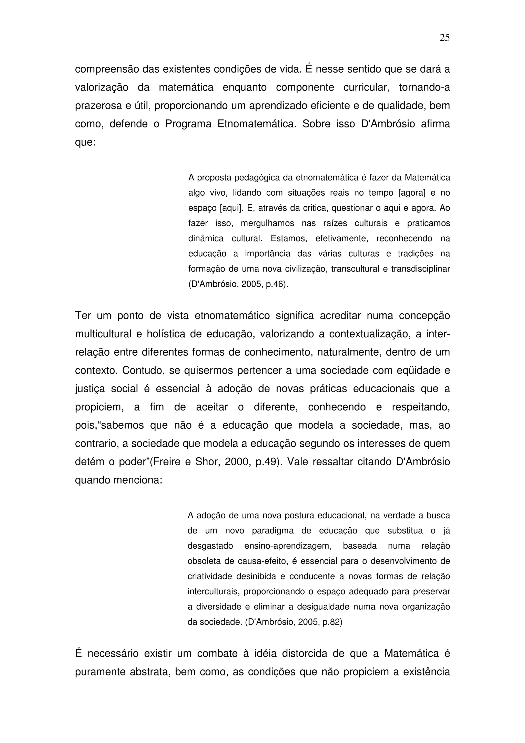 25

compreensão das existentes condições de vida. É nesse sentido que se dará a
valorização da matemática enquanto componente curricular, tornando-a
prazerosa e útil, proporcionando um aprendizado eficiente e de qualidade, bem
como, defende o Programa Etnomatemática. Sobre isso D'Ambrósio afirma
que:


                       A proposta pedagógica da etnomatemática é fazer da Matemática
                       algo vivo, lidando com situações reais no tempo [agora] e no
                       espaço [aqui]. E, através da critica, questionar o aqui e agora. Ao
                       fazer isso, mergulhamos nas raízes culturais e praticamos
                       dinâmica cultural. Estamos, efetivamente, reconhecendo na
                       educação a importância das várias culturas e tradições na
                       formação de uma nova civilização, transcultural e transdisciplinar
                       (D'Ambrósio, 2005, p.46).


Ter um ponto de vista etnomatemático significa acreditar numa concepção
multicultural e holística de educação, valorizando a contextualização, a inter-
relação entre diferentes formas de conhecimento, naturalmente, dentro de um
contexto. Contudo, se quisermos pertencer a uma sociedade com eqüidade e
justiça social é essencial à adoção de novas práticas educacionais que a
propiciem, a fim de aceitar o diferente, conhecendo e respeitando,
pois,“sabemos que não é a educação que modela a sociedade, mas, ao
contrario, a sociedade que modela a educação segundo os interesses de quem
detém o poder”(Freire e Shor, 2000, p.49). Vale ressaltar citando D'Ambrósio
quando menciona:


                       A adoção de uma nova postura educacional, na verdade a busca
                       de um novo paradigma de educação que substitua o já
                       desgastado    ensino-aprendizagem,       baseada   numa    relação
                       obsoleta de causa-efeito, é essencial para o desenvolvimento de
                       criatividade desinibida e conducente a novas formas de relação
                       interculturais, proporcionando o espaço adequado para preservar
                       a diversidade e eliminar a desigualdade numa nova organização
                       da sociedade. (D'Ambrósio, 2005, p.82)


É necessário existir um combate à idéia distorcida de que a Matemática é
puramente abstrata, bem como, as condições que não propiciem a existência
 