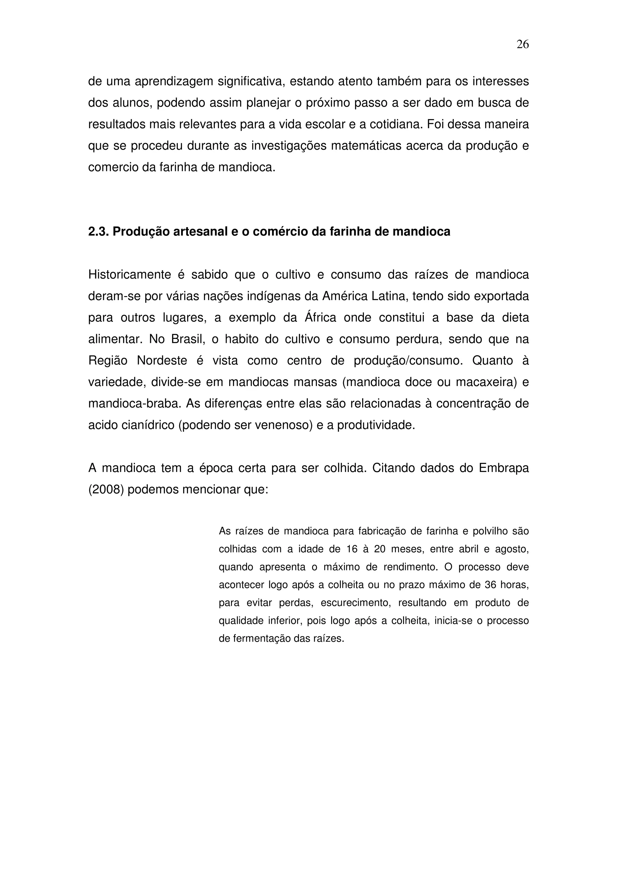 26

de uma aprendizagem significativa, estando atento também para os interesses
dos alunos, podendo assim planejar o próximo passo a ser dado em busca de
resultados mais relevantes para a vida escolar e a cotidiana. Foi dessa maneira
que se procedeu durante as investigações matemáticas acerca da produção e
comercio da farinha de mandioca.




2.3. Produção artesanal e o comércio da farinha de mandioca


Historicamente é sabido que o cultivo e consumo das raízes de mandioca
deram-se por várias nações indígenas da América Latina, tendo sido exportada
para outros lugares, a exemplo da África onde constitui a base da dieta
alimentar. No Brasil, o habito do cultivo e consumo perdura, sendo que na
Região Nordeste é vista como centro de produção/consumo. Quanto à
variedade, divide-se em mandiocas mansas (mandioca doce ou macaxeira) e
mandioca-braba. As diferenças entre elas são relacionadas à concentração de
acido cianídrico (podendo ser venenoso) e a produtividade.


A mandioca tem a época certa para ser colhida. Citando dados do Embrapa
(2008) podemos mencionar que:


                       As raízes de mandioca para fabricação de farinha e polvilho são
                       colhidas com a idade de 16 à 20 meses, entre abril e agosto,
                       quando apresenta o máximo de rendimento. O processo deve
                       acontecer logo após a colheita ou no prazo máximo de 36 horas,
                       para evitar perdas, escurecimento, resultando em produto de
                       qualidade inferior, pois logo após a colheita, inicia-se o processo
                       de fermentação das raízes.
 