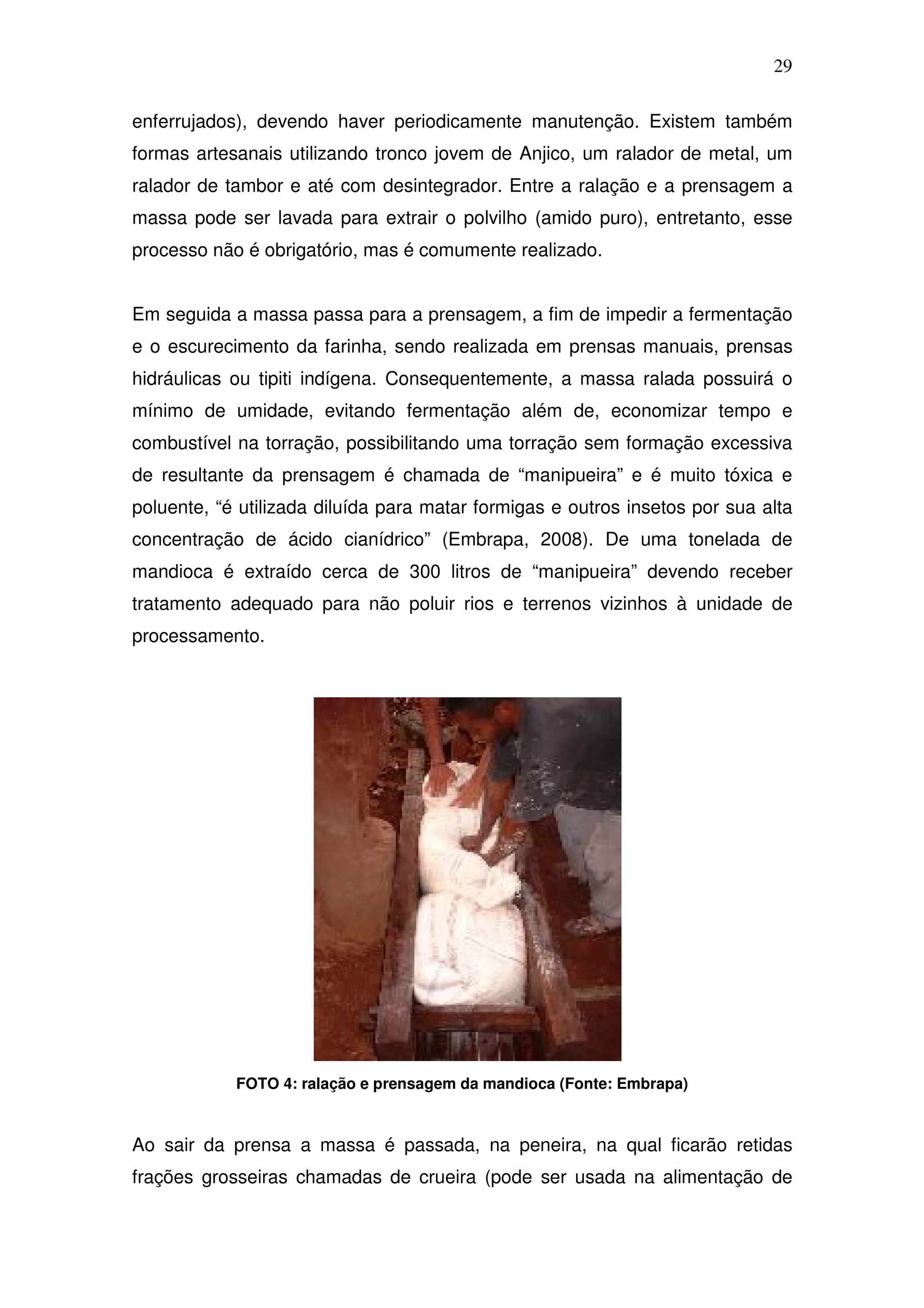 29

enferrujados), devendo haver periodicamente manutenção. Existem também
formas artesanais utilizando tronco jovem de Anjico, um ralador de metal, um
ralador de tambor e até com desintegrador. Entre a ralação e a prensagem a
massa pode ser lavada para extrair o polvilho (amido puro), entretanto, esse
processo não é obrigatório, mas é comumente realizado.


Em seguida a massa passa para a prensagem, a fim de impedir a fermentação
e o escurecimento da farinha, sendo realizada em prensas manuais, prensas
hidráulicas ou tipiti indígena. Consequentemente, a massa ralada possuirá o
mínimo de umidade, evitando fermentação além de, economizar tempo e
combustível na torração, possibilitando uma torração sem formação excessiva
de resultante da prensagem é chamada de “manipueira” e é muito tóxica e
poluente, “é utilizada diluída para matar formigas e outros insetos por sua alta
concentração de ácido cianídrico” (Embrapa, 2008). De uma tonelada de
mandioca é extraído cerca de 300 litros de “manipueira” devendo receber
tratamento adequado para não poluir rios e terrenos vizinhos à unidade de
processamento.




            FOTO 4: ralação e prensagem da mandioca (Fonte: Embrapa)



Ao sair da prensa a massa é passada, na peneira, na qual ficarão retidas
frações grosseiras chamadas de crueira (pode ser usada na alimentação de
 