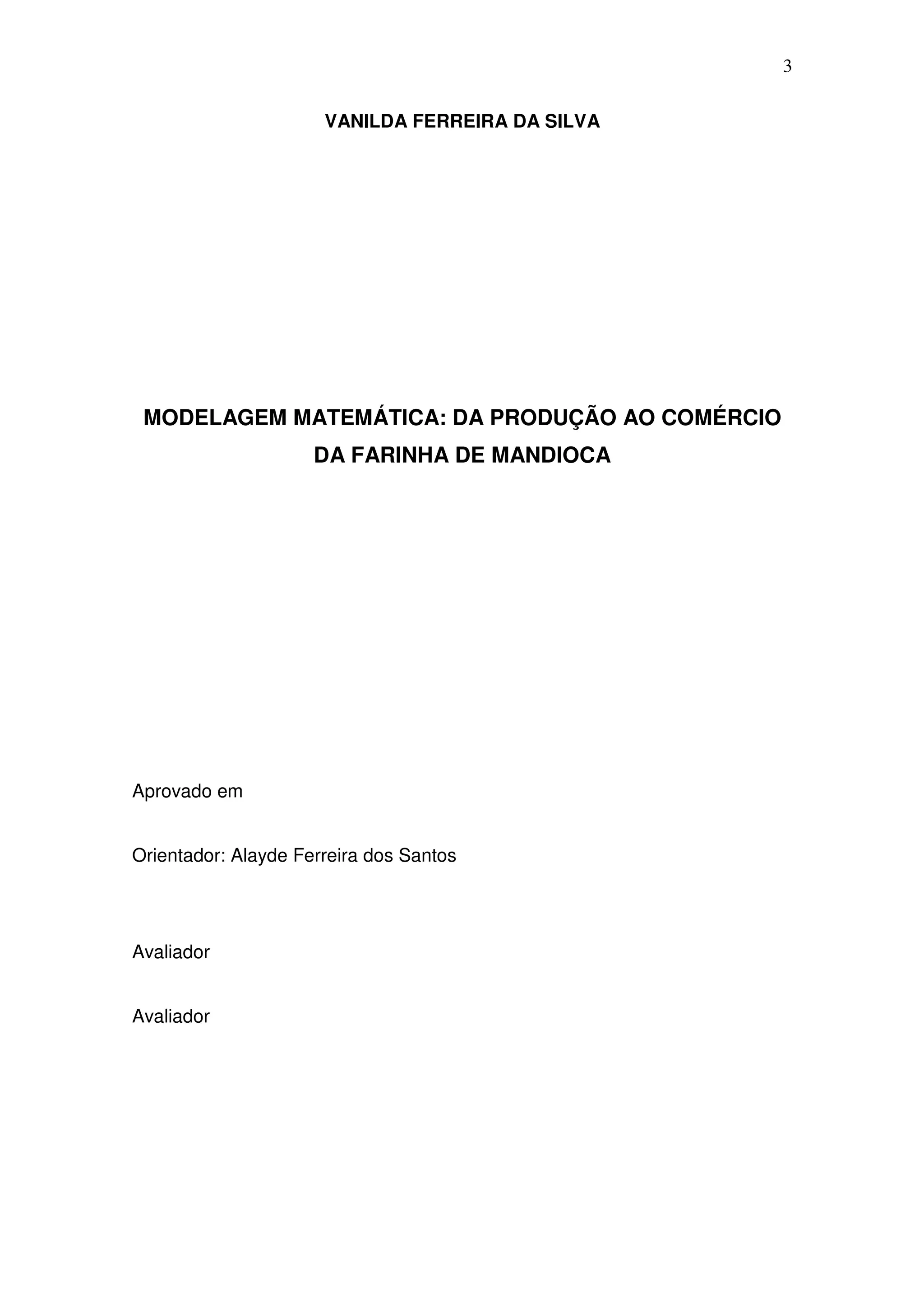 3

                      VANILDA FERREIRA DA SILVA




 MODELAGEM MATEMÁTICA: DA PRODUÇÃO AO COMÉRCIO
                     DA FARINHA DE MANDIOCA




Aprovado em


Orientador: Alayde Ferreira dos Santos




Avaliador


Avaliador
 