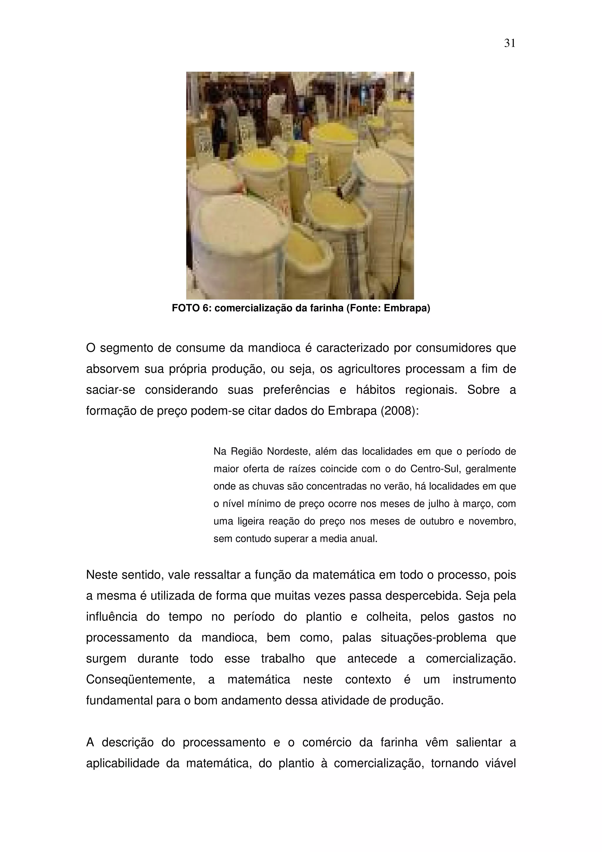 31




               FOTO 6: comercialização da farinha (Fonte: Embrapa)



O segmento de consume da mandioca é caracterizado por consumidores que
absorvem sua própria produção, ou seja, os agricultores processam a fim de
saciar-se considerando suas preferências e hábitos regionais. Sobre a
formação de preço podem-se citar dados do Embrapa (2008):


                       Na Região Nordeste, além das localidades em que o período de
                       maior oferta de raízes coincide com o do Centro-Sul, geralmente
                       onde as chuvas são concentradas no verão, há localidades em que
                       o nível mínimo de preço ocorre nos meses de julho à março, com
                       uma ligeira reação do preço nos meses de outubro e novembro,
                       sem contudo superar a media anual.


Neste sentido, vale ressaltar a função da matemática em todo o processo, pois
a mesma é utilizada de forma que muitas vezes passa despercebida. Seja pela
influência do tempo no período do plantio e colheita, pelos gastos no
processamento da mandioca, bem como, palas situações-problema que
surgem durante todo esse trabalho que antecede a comercialização.
Conseqüentemente,     a   matemática     neste    contexto    é   um    instrumento
fundamental para o bom andamento dessa atividade de produção.


A descrição do processamento e o comércio da farinha vêm salientar a
aplicabilidade da matemática, do plantio à comercialização, tornando viável
 