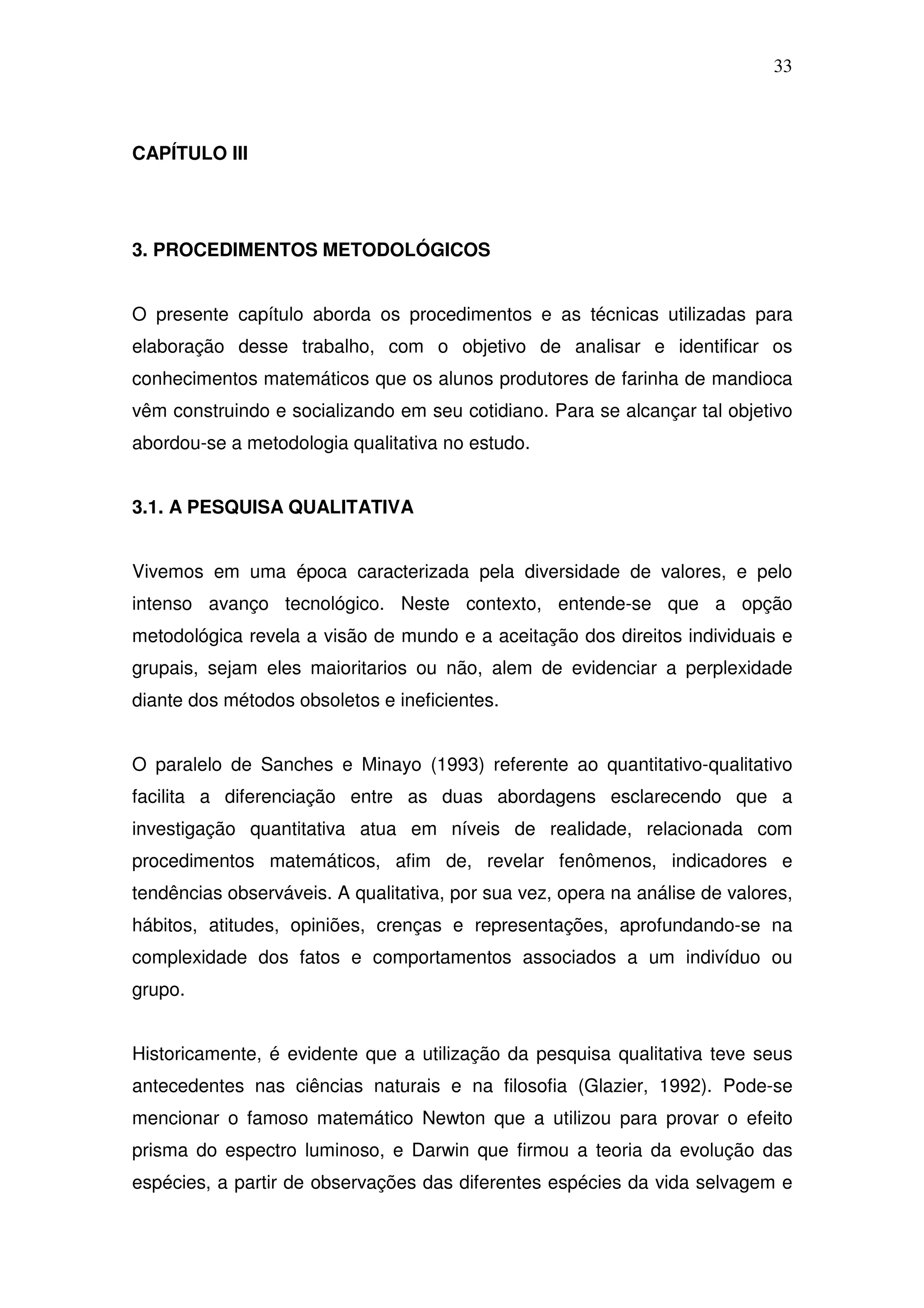 33



CAPÍTULO III




3. PROCEDIMENTOS METODOLÓGICOS


O presente capítulo aborda os procedimentos e as técnicas utilizadas para
elaboração desse trabalho, com o objetivo de analisar e identificar os
conhecimentos matemáticos que os alunos produtores de farinha de mandioca
vêm construindo e socializando em seu cotidiano. Para se alcançar tal objetivo
abordou-se a metodologia qualitativa no estudo.


3.1. A PESQUISA QUALITATIVA


Vivemos em uma época caracterizada pela diversidade de valores, e pelo
intenso avanço tecnológico. Neste contexto, entende-se que a opção
metodológica revela a visão de mundo e a aceitação dos direitos individuais e
grupais, sejam eles maioritarios ou não, alem de evidenciar a perplexidade
diante dos métodos obsoletos e ineficientes.


O paralelo de Sanches e Minayo (1993) referente ao quantitativo-qualitativo
facilita a diferenciação entre as duas abordagens esclarecendo que a
investigação quantitativa atua em níveis de realidade, relacionada com
procedimentos matemáticos, afim de, revelar fenômenos, indicadores e
tendências observáveis. A qualitativa, por sua vez, opera na análise de valores,
hábitos, atitudes, opiniões, crenças e representações, aprofundando-se na
complexidade dos fatos e comportamentos associados a um indivíduo ou
grupo.


Historicamente, é evidente que a utilização da pesquisa qualitativa teve seus
antecedentes nas ciências naturais e na filosofia (Glazier, 1992). Pode-se
mencionar o famoso matemático Newton que a utilizou para provar o efeito
prisma do espectro luminoso, e Darwin que firmou a teoria da evolução das
espécies, a partir de observações das diferentes espécies da vida selvagem e
 