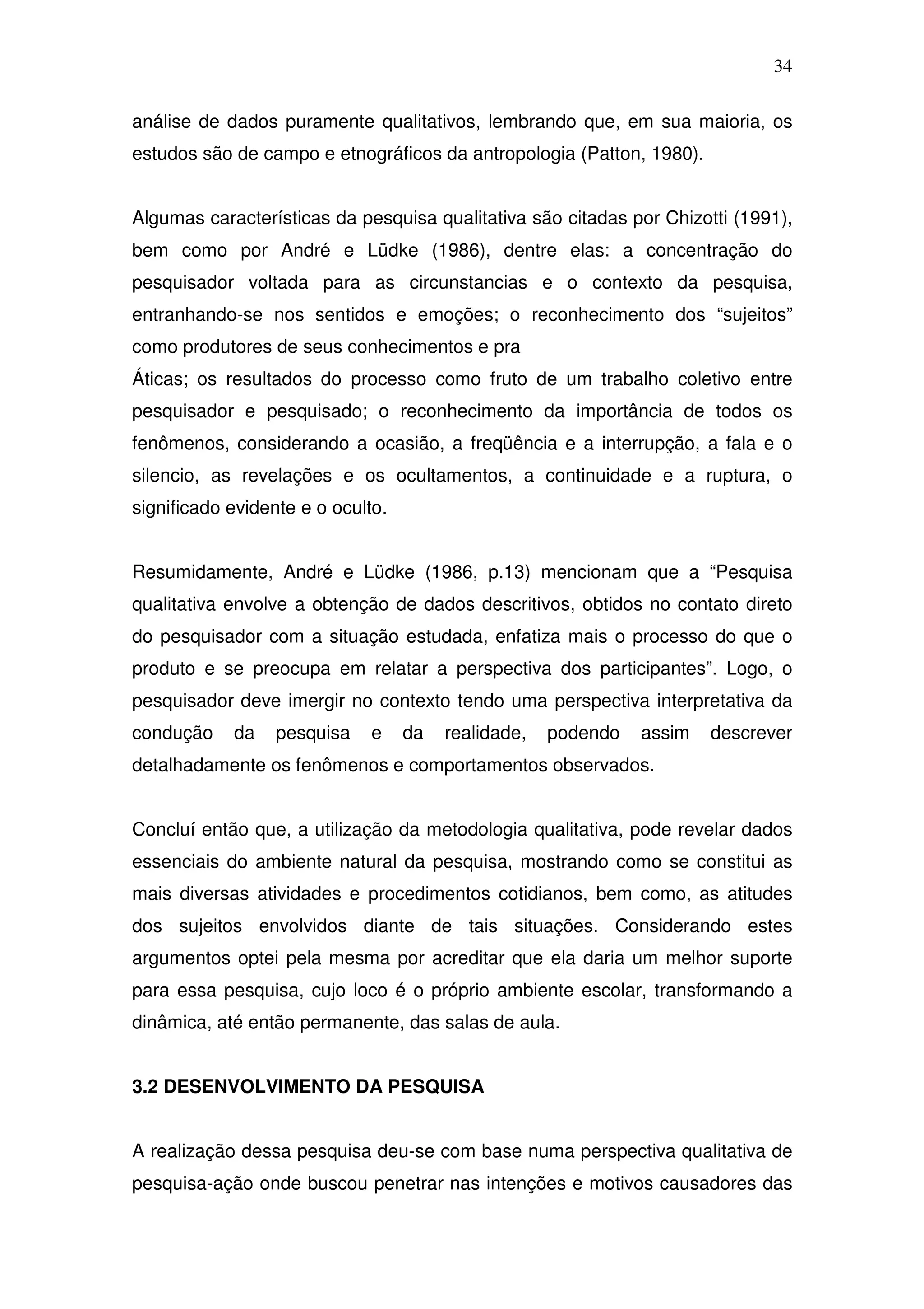 34

análise de dados puramente qualitativos, lembrando que, em sua maioria, os
estudos são de campo e etnográficos da antropologia (Patton, 1980).


Algumas características da pesquisa qualitativa são citadas por Chizotti (1991),
bem como por André e Lüdke (1986), dentre elas: a concentração do
pesquisador voltada para as circunstancias e o contexto da pesquisa,
entranhando-se nos sentidos e emoções; o reconhecimento dos “sujeitos”
como produtores de seus conhecimentos e pra
Áticas; os resultados do processo como fruto de um trabalho coletivo entre
pesquisador e pesquisado; o reconhecimento da importância de todos os
fenômenos, considerando a ocasião, a freqüência e a interrupção, a fala e o
silencio, as revelações e os ocultamentos, a continuidade e a ruptura, o
significado evidente e o oculto.


Resumidamente, André e Lüdke (1986, p.13) mencionam que a “Pesquisa
qualitativa envolve a obtenção de dados descritivos, obtidos no contato direto
do pesquisador com a situação estudada, enfatiza mais o processo do que o
produto e se preocupa em relatar a perspectiva dos participantes”. Logo, o
pesquisador deve imergir no contexto tendo uma perspectiva interpretativa da
condução    da    pesquisa    e    da   realidade,   podendo   assim   descrever
detalhadamente os fenômenos e comportamentos observados.


Concluí então que, a utilização da metodologia qualitativa, pode revelar dados
essenciais do ambiente natural da pesquisa, mostrando como se constitui as
mais diversas atividades e procedimentos cotidianos, bem como, as atitudes
dos sujeitos envolvidos diante de tais situações. Considerando estes
argumentos optei pela mesma por acreditar que ela daria um melhor suporte
para essa pesquisa, cujo loco é o próprio ambiente escolar, transformando a
dinâmica, até então permanente, das salas de aula.


3.2 DESENVOLVIMENTO DA PESQUISA


A realização dessa pesquisa deu-se com base numa perspectiva qualitativa de
pesquisa-ação onde buscou penetrar nas intenções e motivos causadores das
 