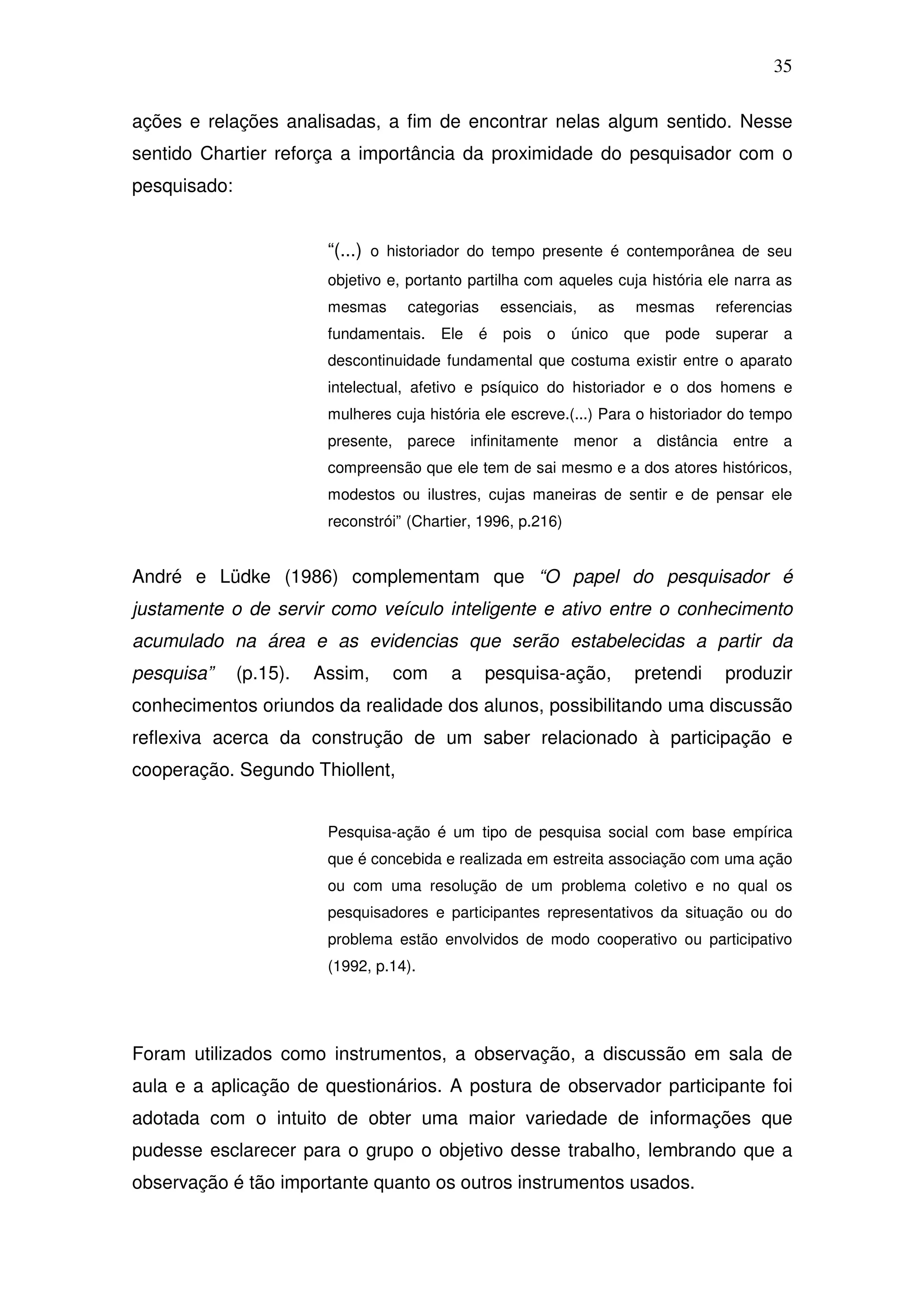 35

ações e relações analisadas, a fim de encontrar nelas algum sentido. Nesse
sentido Chartier reforça a importância da proximidade do pesquisador com o
pesquisado:


                         “(...) o historiador do tempo presente é contemporânea de seu
                         objetivo e, portanto partilha com aqueles cuja história ele narra as
                         mesmas     categorias     essenciais,    as    mesmas     referencias
                         fundamentais.   Ele   é   pois   o    único   que pode    superar    a
                         descontinuidade fundamental que costuma existir entre o aparato
                         intelectual, afetivo e psíquico do historiador e o dos homens e
                         mulheres cuja história ele escreve.(...) Para o historiador do tempo
                         presente, parece infinitamente menor a distância entre a
                         compreensão que ele tem de sai mesmo e a dos atores históricos,
                         modestos ou ilustres, cujas maneiras de sentir e de pensar ele
                         reconstrói” (Chartier, 1996, p.216)


André e Lüdke (1986) complementam que “O papel do pesquisador é
justamente o de servir como veículo inteligente e ativo entre o conhecimento
acumulado na área e as evidencias que serão estabelecidas a partir da
pesquisa”     (p.15).   Assim,    com      a     pesquisa-ação,         pretendi    produzir
conhecimentos oriundos da realidade dos alunos, possibilitando uma discussão
reflexiva acerca da construção de um saber relacionado à participação e
cooperação. Segundo Thiollent,


                         Pesquisa-ação é um tipo de pesquisa social com base empírica
                         que é concebida e realizada em estreita associação com uma ação
                         ou com uma resolução de um problema coletivo e no qual os
                         pesquisadores e participantes representativos da situação ou do
                         problema estão envolvidos de modo cooperativo ou participativo
                         (1992, p.14).




Foram utilizados como instrumentos, a observação, a discussão em sala de
aula e a aplicação de questionários. A postura de observador participante foi
adotada com o intuito de obter uma maior variedade de informações que
pudesse esclarecer para o grupo o objetivo desse trabalho, lembrando que a
observação é tão importante quanto os outros instrumentos usados.
 