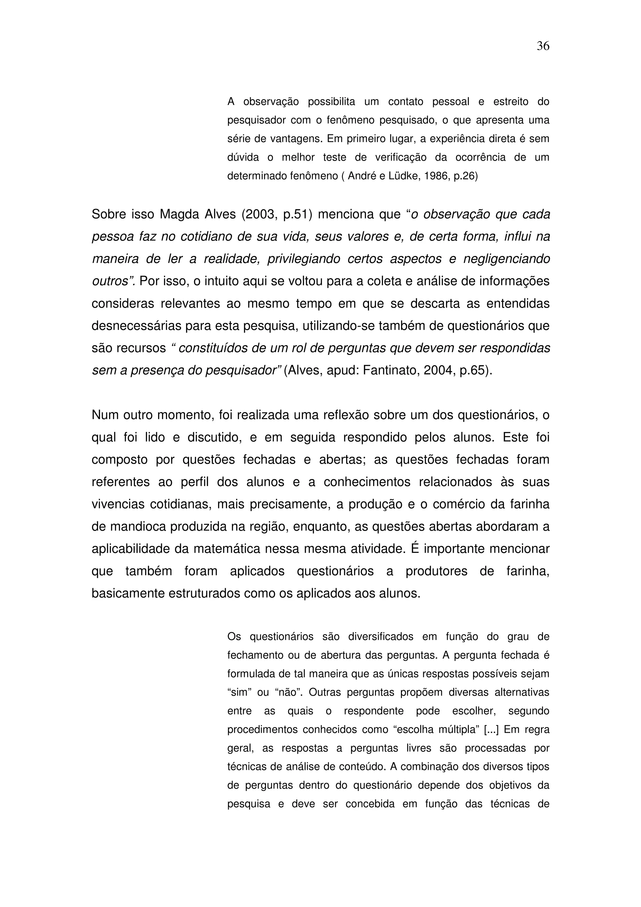 36



                        A observação possibilita um contato pessoal e estreito do
                        pesquisador com o fenômeno pesquisado, o que apresenta uma
                        série de vantagens. Em primeiro lugar, a experiência direta é sem
                        dúvida o melhor teste de verificação da ocorrência de um
                        determinado fenômeno ( André e Lüdke, 1986, p.26)


Sobre isso Magda Alves (2003, p.51) menciona que “o observação que cada
pessoa faz no cotidiano de sua vida, seus valores e, de certa forma, influi na
maneira de ler a realidade, privilegiando certos aspectos e negligenciando
outros”. Por isso, o intuito aqui se voltou para a coleta e análise de informações
consideras relevantes ao mesmo tempo em que se descarta as entendidas
desnecessárias para esta pesquisa, utilizando-se também de questionários que
são recursos “ constituídos de um rol de perguntas que devem ser respondidas
sem a presença do pesquisador” (Alves, apud: Fantinato, 2004, p.65).


Num outro momento, foi realizada uma reflexão sobre um dos questionários, o
qual foi lido e discutido, e em seguida respondido pelos alunos. Este foi
composto por questões fechadas e abertas; as questões fechadas foram
referentes ao perfil dos alunos e a conhecimentos relacionados às suas
vivencias cotidianas, mais precisamente, a produção e o comércio da farinha
de mandioca produzida na região, enquanto, as questões abertas abordaram a
aplicabilidade da matemática nessa mesma atividade. É importante mencionar
que também foram aplicados questionários a produtores de farinha,
basicamente estruturados como os aplicados aos alunos.


                        Os questionários são diversificados em função do grau de
                        fechamento ou de abertura das perguntas. A pergunta fechada é
                        formulada de tal maneira que as únicas respostas possíveis sejam
                        “sim” ou “não”. Outras perguntas propõem diversas alternativas
                        entre   as   quais   o   respondente   pode   escolher,   segundo
                        procedimentos conhecidos como “escolha múltipla” [...] Em regra
                        geral, as respostas a perguntas livres são processadas por
                        técnicas de análise de conteúdo. A combinação dos diversos tipos
                        de perguntas dentro do questionário depende dos objetivos da
                        pesquisa e deve ser concebida em função das técnicas de
 