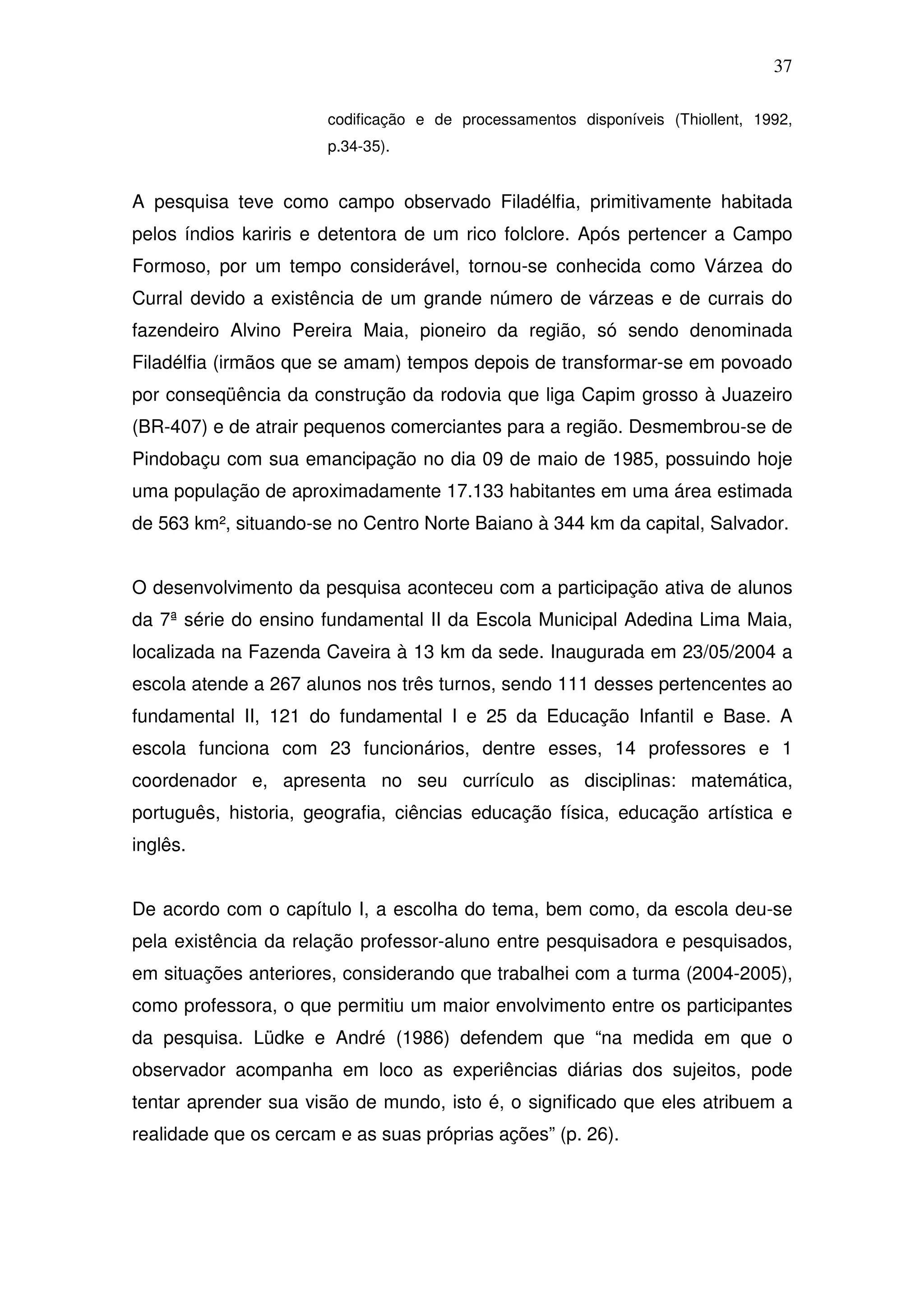 37

                       codificação e de processamentos disponíveis (Thiollent, 1992,
                       p.34-35).


A pesquisa teve como campo observado Filadélfia, primitivamente habitada
pelos índios kariris e detentora de um rico folclore. Após pertencer a Campo
Formoso, por um tempo considerável, tornou-se conhecida como Várzea do
Curral devido a existência de um grande número de várzeas e de currais do
fazendeiro Alvino Pereira Maia, pioneiro da região, só sendo denominada
Filadélfia (irmãos que se amam) tempos depois de transformar-se em povoado
por conseqüência da construção da rodovia que liga Capim grosso à Juazeiro
(BR-407) e de atrair pequenos comerciantes para a região. Desmembrou-se de
Pindobaçu com sua emancipação no dia 09 de maio de 1985, possuindo hoje
uma população de aproximadamente 17.133 habitantes em uma área estimada
de 563 km², situando-se no Centro Norte Baiano à 344 km da capital, Salvador.


O desenvolvimento da pesquisa aconteceu com a participação ativa de alunos
da 7ª série do ensino fundamental II da Escola Municipal Adedina Lima Maia,
localizada na Fazenda Caveira à 13 km da sede. Inaugurada em 23/05/2004 a
escola atende a 267 alunos nos três turnos, sendo 111 desses pertencentes ao
fundamental II, 121 do fundamental I e 25 da Educação Infantil e Base. A
escola funciona com 23 funcionários, dentre esses, 14 professores e 1
coordenador e, apresenta no seu currículo as disciplinas: matemática,
português, historia, geografia, ciências educação física, educação artística e
inglês.


De acordo com o capítulo I, a escolha do tema, bem como, da escola deu-se
pela existência da relação professor-aluno entre pesquisadora e pesquisados,
em situações anteriores, considerando que trabalhei com a turma (2004-2005),
como professora, o que permitiu um maior envolvimento entre os participantes
da pesquisa. Lüdke e André (1986) defendem que “na medida em que o
observador acompanha em loco as experiências diárias dos sujeitos, pode
tentar aprender sua visão de mundo, isto é, o significado que eles atribuem a
realidade que os cercam e as suas próprias ações” (p. 26).
 