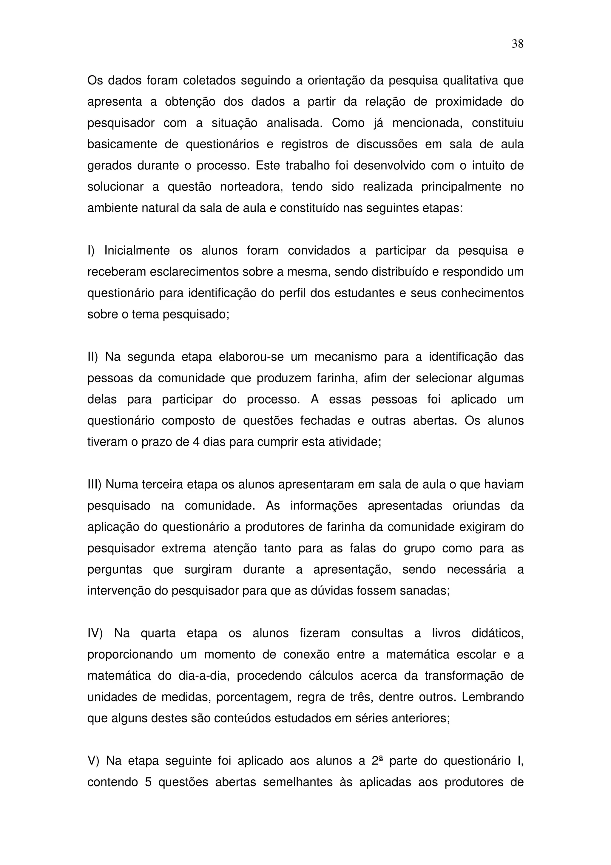 38

Os dados foram coletados seguindo a orientação da pesquisa qualitativa que
apresenta a obtenção dos dados a partir da relação de proximidade do
pesquisador com a situação analisada. Como já mencionada, constituiu
basicamente de questionários e registros de discussões em sala de aula
gerados durante o processo. Este trabalho foi desenvolvido com o intuito de
solucionar a questão norteadora, tendo sido realizada principalmente no
ambiente natural da sala de aula e constituído nas seguintes etapas:


I) Inicialmente os alunos foram convidados a participar da pesquisa e
receberam esclarecimentos sobre a mesma, sendo distribuído e respondido um
questionário para identificação do perfil dos estudantes e seus conhecimentos
sobre o tema pesquisado;


II) Na segunda etapa elaborou-se um mecanismo para a identificação das
pessoas da comunidade que produzem farinha, afim der selecionar algumas
delas para participar do processo. A essas pessoas foi aplicado um
questionário composto de questões fechadas e outras abertas. Os alunos
tiveram o prazo de 4 dias para cumprir esta atividade;


III) Numa terceira etapa os alunos apresentaram em sala de aula o que haviam
pesquisado na comunidade. As informações apresentadas oriundas da
aplicação do questionário a produtores de farinha da comunidade exigiram do
pesquisador extrema atenção tanto para as falas do grupo como para as
perguntas que surgiram durante a apresentação, sendo necessária a
intervenção do pesquisador para que as dúvidas fossem sanadas;


IV) Na quarta etapa os alunos fizeram consultas a livros didáticos,
proporcionando um momento de conexão entre a matemática escolar e a
matemática do dia-a-dia, procedendo cálculos acerca da transformação de
unidades de medidas, porcentagem, regra de três, dentre outros. Lembrando
que alguns destes são conteúdos estudados em séries anteriores;


V) Na etapa seguinte foi aplicado aos alunos a 2ª parte do questionário I,
contendo 5 questões abertas semelhantes às aplicadas aos produtores de
 