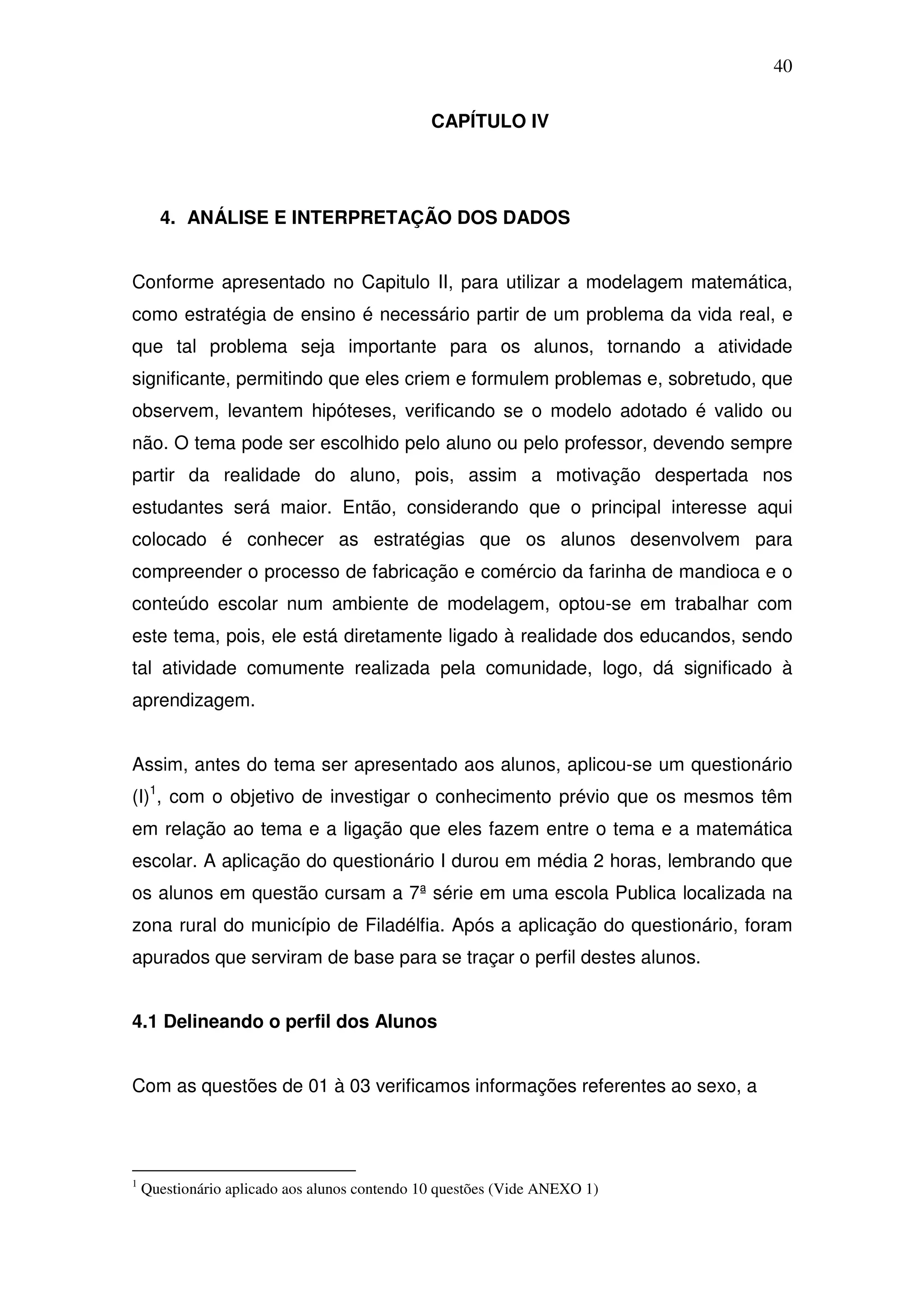 40

                                               CAPÍTULO IV




      4. ANÁLISE E INTERPRETAÇÃO DOS DADOS


Conforme apresentado no Capitulo II, para utilizar a modelagem matemática,
como estratégia de ensino é necessário partir de um problema da vida real, e
que tal problema seja importante para os alunos, tornando a atividade
significante, permitindo que eles criem e formulem problemas e, sobretudo, que
observem, levantem hipóteses, verificando se o modelo adotado é valido ou
não. O tema pode ser escolhido pelo aluno ou pelo professor, devendo sempre
partir da realidade do aluno, pois, assim a motivação despertada nos
estudantes será maior. Então, considerando que o principal interesse aqui
colocado é conhecer as estratégias que os alunos desenvolvem para
compreender o processo de fabricação e comércio da farinha de mandioca e o
conteúdo escolar num ambiente de modelagem, optou-se em trabalhar com
este tema, pois, ele está diretamente ligado à realidade dos educandos, sendo
tal atividade comumente realizada pela comunidade, logo, dá significado à
aprendizagem.


Assim, antes do tema ser apresentado aos alunos, aplicou-se um questionário
(I)1, com o objetivo de investigar o conhecimento prévio que os mesmos têm
em relação ao tema e a ligação que eles fazem entre o tema e a matemática
escolar. A aplicação do questionário I durou em média 2 horas, lembrando que
os alunos em questão cursam a 7ª série em uma escola Publica localizada na
zona rural do município de Filadélfia. Após a aplicação do questionário, foram
apurados que serviram de base para se traçar o perfil destes alunos.


4.1 Delineando o perfil dos Alunos


Com as questões de 01 à 03 verificamos informações referentes ao sexo, a




1
    Questionário aplicado aos alunos contendo 10 questões (Vide ANEXO 1)
 