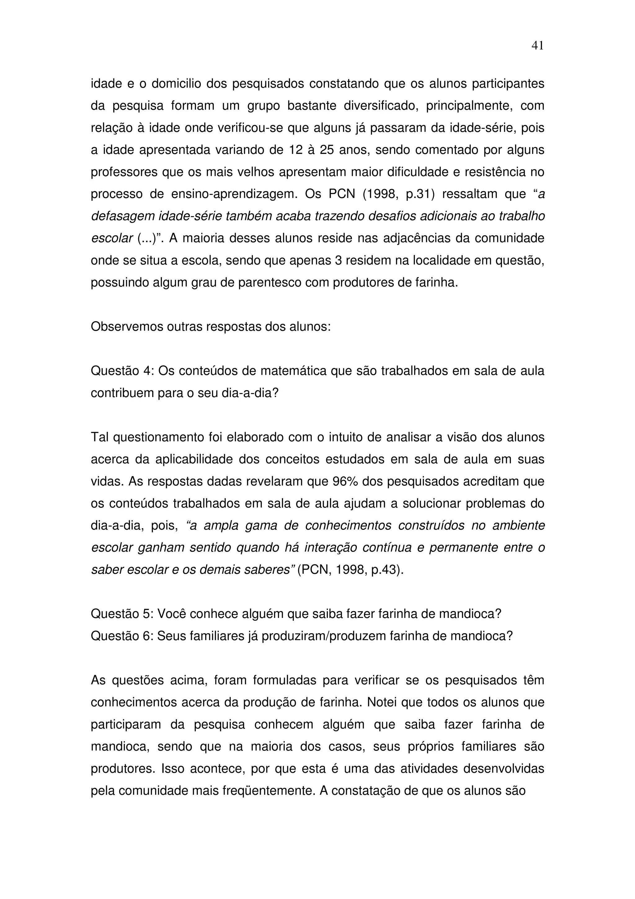 41

idade e o domicilio dos pesquisados constatando que os alunos participantes
da pesquisa formam um grupo bastante diversificado, principalmente, com
relação à idade onde verificou-se que alguns já passaram da idade-série, pois
a idade apresentada variando de 12 à 25 anos, sendo comentado por alguns
professores que os mais velhos apresentam maior dificuldade e resistência no
processo de ensino-aprendizagem. Os PCN (1998, p.31) ressaltam que “a
defasagem idade-série também acaba trazendo desafios adicionais ao trabalho
escolar (...)”. A maioria desses alunos reside nas adjacências da comunidade
onde se situa a escola, sendo que apenas 3 residem na localidade em questão,
possuindo algum grau de parentesco com produtores de farinha.


Observemos outras respostas dos alunos:


Questão 4: Os conteúdos de matemática que são trabalhados em sala de aula
contribuem para o seu dia-a-dia?


Tal questionamento foi elaborado com o intuito de analisar a visão dos alunos
acerca da aplicabilidade dos conceitos estudados em sala de aula em suas
vidas. As respostas dadas revelaram que 96% dos pesquisados acreditam que
os conteúdos trabalhados em sala de aula ajudam a solucionar problemas do
dia-a-dia, pois, “a ampla gama de conhecimentos construídos no ambiente
escolar ganham sentido quando há interação contínua e permanente entre o
saber escolar e os demais saberes” (PCN, 1998, p.43).


Questão 5: Você conhece alguém que saiba fazer farinha de mandioca?
Questão 6: Seus familiares já produziram/produzem farinha de mandioca?


As questões acima, foram formuladas para verificar se os pesquisados têm
conhecimentos acerca da produção de farinha. Notei que todos os alunos que
participaram da pesquisa conhecem alguém que saiba fazer farinha de
mandioca, sendo que na maioria dos casos, seus próprios familiares são
produtores. Isso acontece, por que esta é uma das atividades desenvolvidas
pela comunidade mais freqüentemente. A constatação de que os alunos são
 