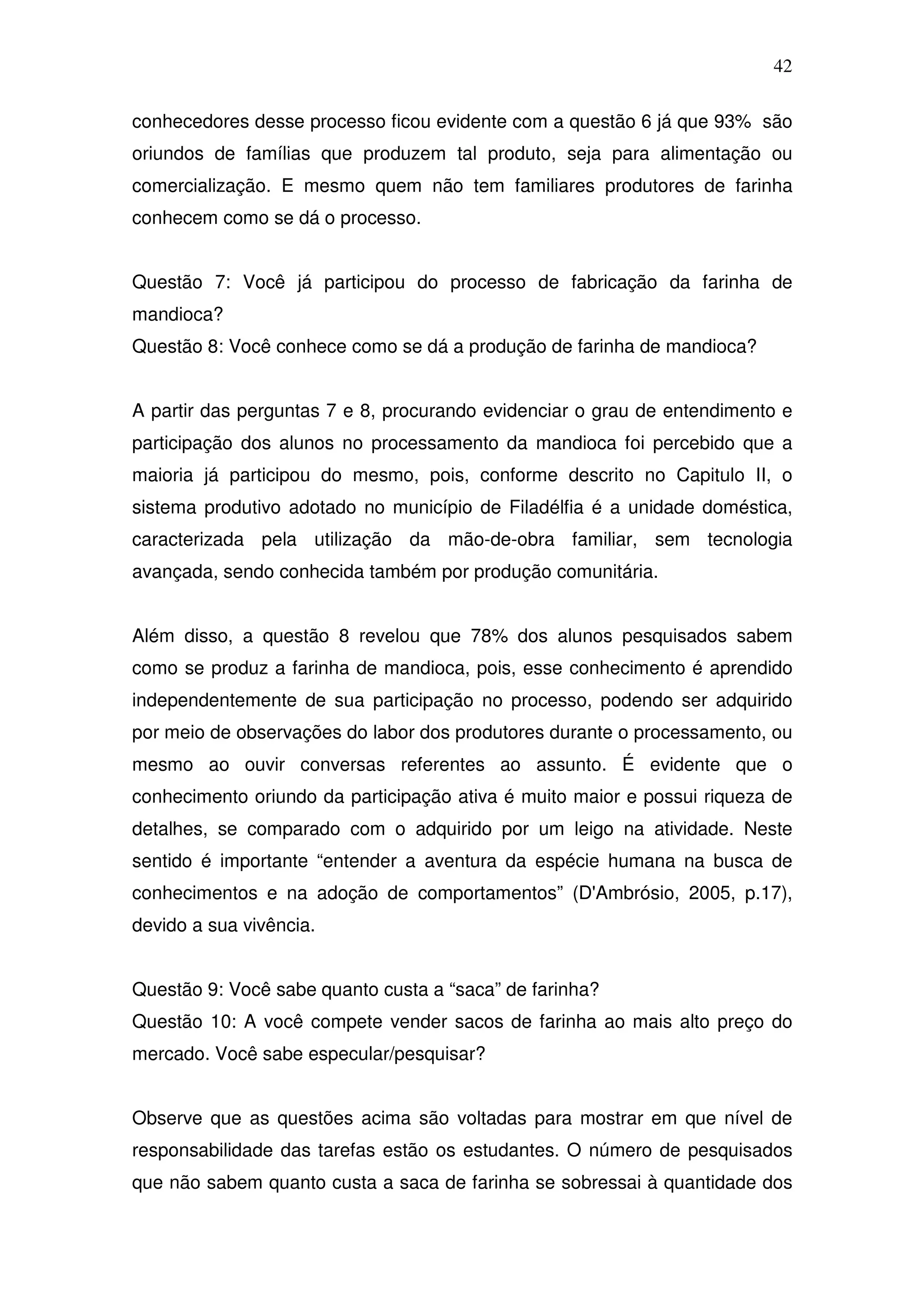 42

conhecedores desse processo ficou evidente com a questão 6 já que 93% são
oriundos de famílias que produzem tal produto, seja para alimentação ou
comercialização. E mesmo quem não tem familiares produtores de farinha
conhecem como se dá o processo.


Questão 7: Você já participou do processo de fabricação da farinha de
mandioca?
Questão 8: Você conhece como se dá a produção de farinha de mandioca?


A partir das perguntas 7 e 8, procurando evidenciar o grau de entendimento e
participação dos alunos no processamento da mandioca foi percebido que a
maioria já participou do mesmo, pois, conforme descrito no Capitulo II, o
sistema produtivo adotado no município de Filadélfia é a unidade doméstica,
caracterizada pela utilização da mão-de-obra familiar, sem tecnologia
avançada, sendo conhecida também por produção comunitária.


Além disso, a questão 8 revelou que 78% dos alunos pesquisados sabem
como se produz a farinha de mandioca, pois, esse conhecimento é aprendido
independentemente de sua participação no processo, podendo ser adquirido
por meio de observações do labor dos produtores durante o processamento, ou
mesmo ao ouvir conversas referentes ao assunto. É evidente que o
conhecimento oriundo da participação ativa é muito maior e possui riqueza de
detalhes, se comparado com o adquirido por um leigo na atividade. Neste
sentido é importante “entender a aventura da espécie humana na busca de
conhecimentos e na adoção de comportamentos” (D'Ambrósio, 2005, p.17),
devido a sua vivência.


Questão 9: Você sabe quanto custa a “saca” de farinha?
Questão 10: A você compete vender sacos de farinha ao mais alto preço do
mercado. Você sabe especular/pesquisar?


Observe que as questões acima são voltadas para mostrar em que nível de
responsabilidade das tarefas estão os estudantes. O número de pesquisados
que não sabem quanto custa a saca de farinha se sobressai à quantidade dos
 