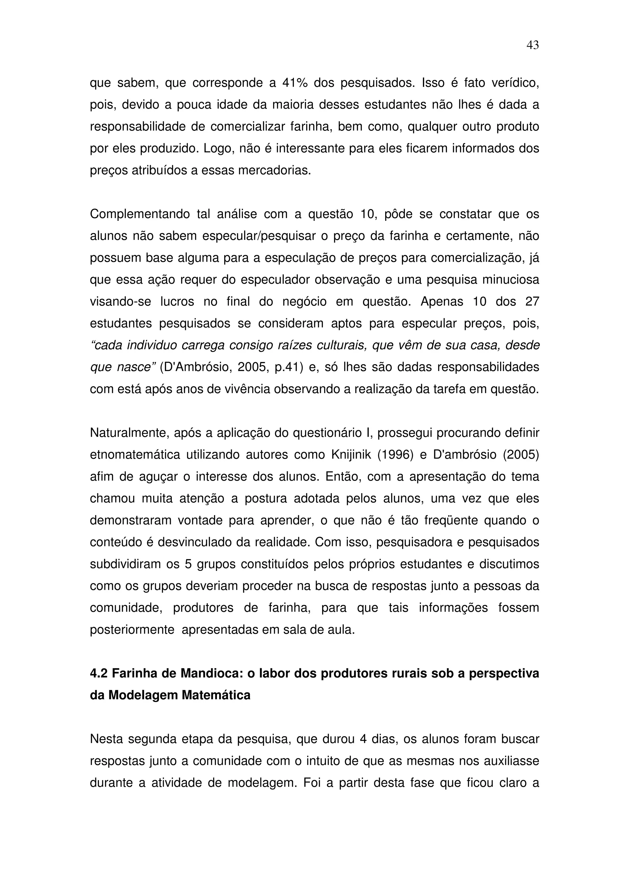 43

que sabem, que corresponde a 41% dos pesquisados. Isso é fato verídico,
pois, devido a pouca idade da maioria desses estudantes não lhes é dada a
responsabilidade de comercializar farinha, bem como, qualquer outro produto
por eles produzido. Logo, não é interessante para eles ficarem informados dos
preços atribuídos a essas mercadorias.


Complementando tal análise com a questão 10, pôde se constatar que os
alunos não sabem especular/pesquisar o preço da farinha e certamente, não
possuem base alguma para a especulação de preços para comercialização, já
que essa ação requer do especulador observação e uma pesquisa minuciosa
visando-se lucros no final do negócio em questão. Apenas 10 dos 27
estudantes pesquisados se consideram aptos para especular preços, pois,
“cada individuo carrega consigo raízes culturais, que vêm de sua casa, desde
que nasce” (D'Ambrósio, 2005, p.41) e, só lhes são dadas responsabilidades
com está após anos de vivência observando a realização da tarefa em questão.


Naturalmente, após a aplicação do questionário I, prossegui procurando definir
etnomatemática utilizando autores como Knijinik (1996) e D'ambrósio (2005)
afim de aguçar o interesse dos alunos. Então, com a apresentação do tema
chamou muita atenção a postura adotada pelos alunos, uma vez que eles
demonstraram vontade para aprender, o que não é tão freqüente quando o
conteúdo é desvinculado da realidade. Com isso, pesquisadora e pesquisados
subdividiram os 5 grupos constituídos pelos próprios estudantes e discutimos
como os grupos deveriam proceder na busca de respostas junto a pessoas da
comunidade, produtores de farinha, para que tais informações fossem
posteriormente apresentadas em sala de aula.


4.2 Farinha de Mandioca: o labor dos produtores rurais sob a perspectiva
da Modelagem Matemática


Nesta segunda etapa da pesquisa, que durou 4 dias, os alunos foram buscar
respostas junto a comunidade com o intuito de que as mesmas nos auxiliasse
durante a atividade de modelagem. Foi a partir desta fase que ficou claro a
 