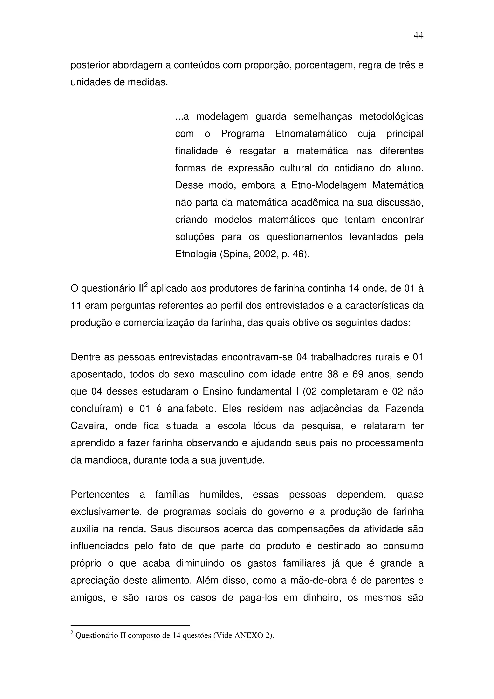 44

posterior abordagem a conteúdos com proporção, porcentagem, regra de três e
unidades de medidas.


                               ...a modelagem guarda semelhanças metodológicas
                               com     o    Programa          Etnomatemático   cuja   principal
                               finalidade é resgatar a matemática nas diferentes
                               formas de expressão cultural do cotidiano do aluno.
                               Desse modo, embora a Etno-Modelagem Matemática
                               não parta da matemática acadêmica na sua discussão,
                               criando modelos matemáticos que tentam encontrar
                               soluções para os questionamentos levantados pela
                               Etnologia (Spina, 2002, p. 46).


O questionário II2 aplicado aos produtores de farinha continha 14 onde, de 01 à
11 eram perguntas referentes ao perfil dos entrevistados e a características da
produção e comercialização da farinha, das quais obtive os seguintes dados:


Dentre as pessoas entrevistadas encontravam-se 04 trabalhadores rurais e 01
aposentado, todos do sexo masculino com idade entre 38 e 69 anos, sendo
que 04 desses estudaram o Ensino fundamental I (02 completaram e 02 não
concluíram) e 01 é analfabeto. Eles residem nas adjacências da Fazenda
Caveira, onde fica situada a escola lócus da pesquisa, e relataram ter
aprendido a fazer farinha observando e ajudando seus pais no processamento
da mandioca, durante toda a sua juventude.


Pertencentes         a    famílias    humildes,      essas      pessoas   dependem,     quase
exclusivamente, de programas sociais do governo e a produção de farinha
auxilia na renda. Seus discursos acerca das compensações da atividade são
influenciados pelo fato de que parte do produto é destinado ao consumo
próprio o que acaba diminuindo os gastos familiares já que é grande a
apreciação deste alimento. Além disso, como a mão-de-obra é de parentes e
amigos, e são raros os casos de paga-los em dinheiro, os mesmos são


2
    Questionário II composto de 14 questões (Vide ANEXO 2).
 