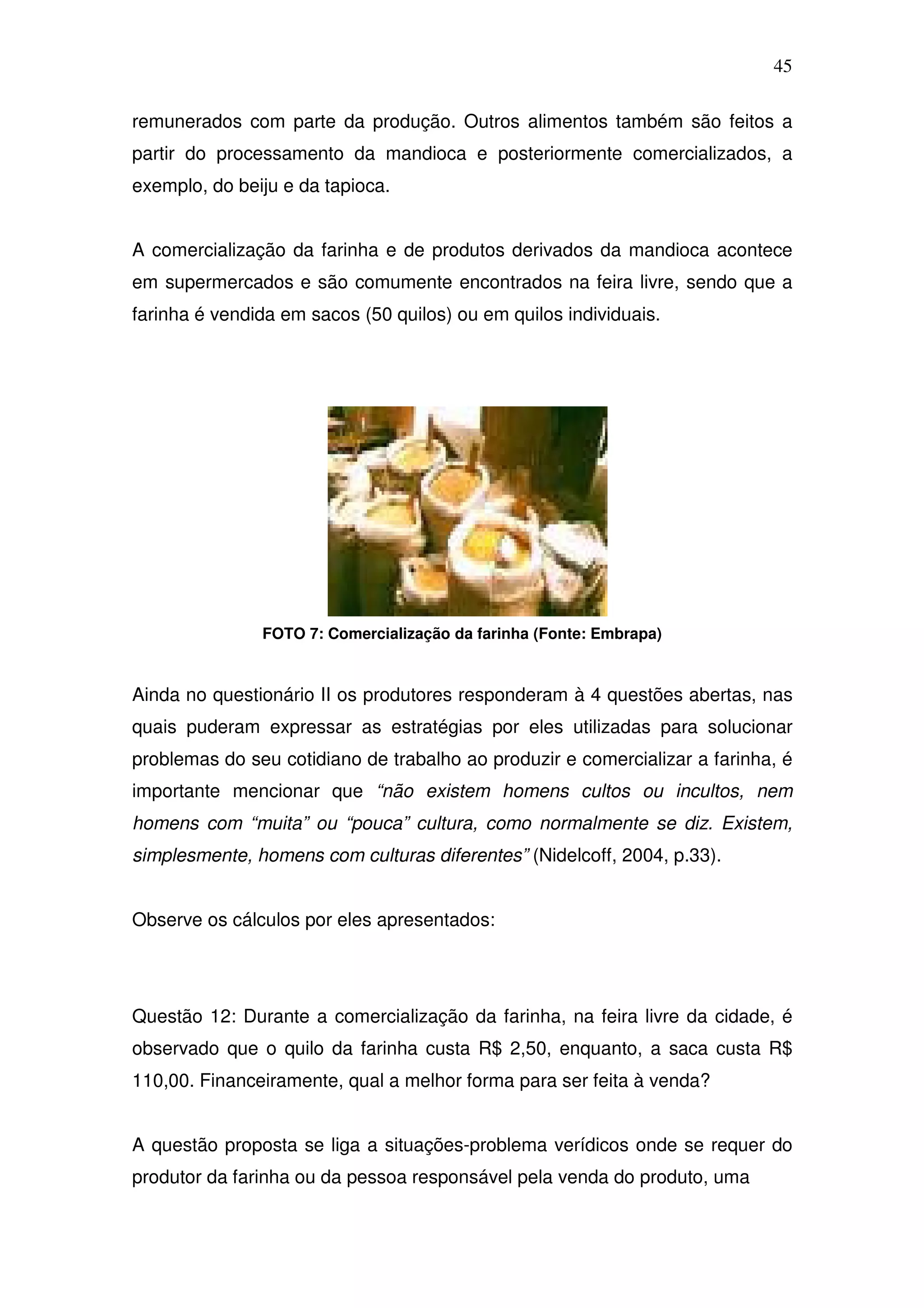 45

remunerados com parte da produção. Outros alimentos também são feitos a
partir do processamento da mandioca e posteriormente comercializados, a
exemplo, do beiju e da tapioca.


A comercialização da farinha e de produtos derivados da mandioca acontece
em supermercados e são comumente encontrados na feira livre, sendo que a
farinha é vendida em sacos (50 quilos) ou em quilos individuais.




               FOTO 7: Comercialização da farinha (Fonte: Embrapa)



Ainda no questionário II os produtores responderam à 4 questões abertas, nas
quais puderam expressar as estratégias por eles utilizadas para solucionar
problemas do seu cotidiano de trabalho ao produzir e comercializar a farinha, é
importante mencionar que “não existem homens cultos ou incultos, nem
homens com “muita” ou “pouca” cultura, como normalmente se diz. Existem,
simplesmente, homens com culturas diferentes” (Nidelcoff, 2004, p.33).


Observe os cálculos por eles apresentados:




Questão 12: Durante a comercialização da farinha, na feira livre da cidade, é
observado que o quilo da farinha custa R$ 2,50, enquanto, a saca custa R$
110,00. Financeiramente, qual a melhor forma para ser feita à venda?


A questão proposta se liga a situações-problema verídicos onde se requer do
produtor da farinha ou da pessoa responsável pela venda do produto, uma
 