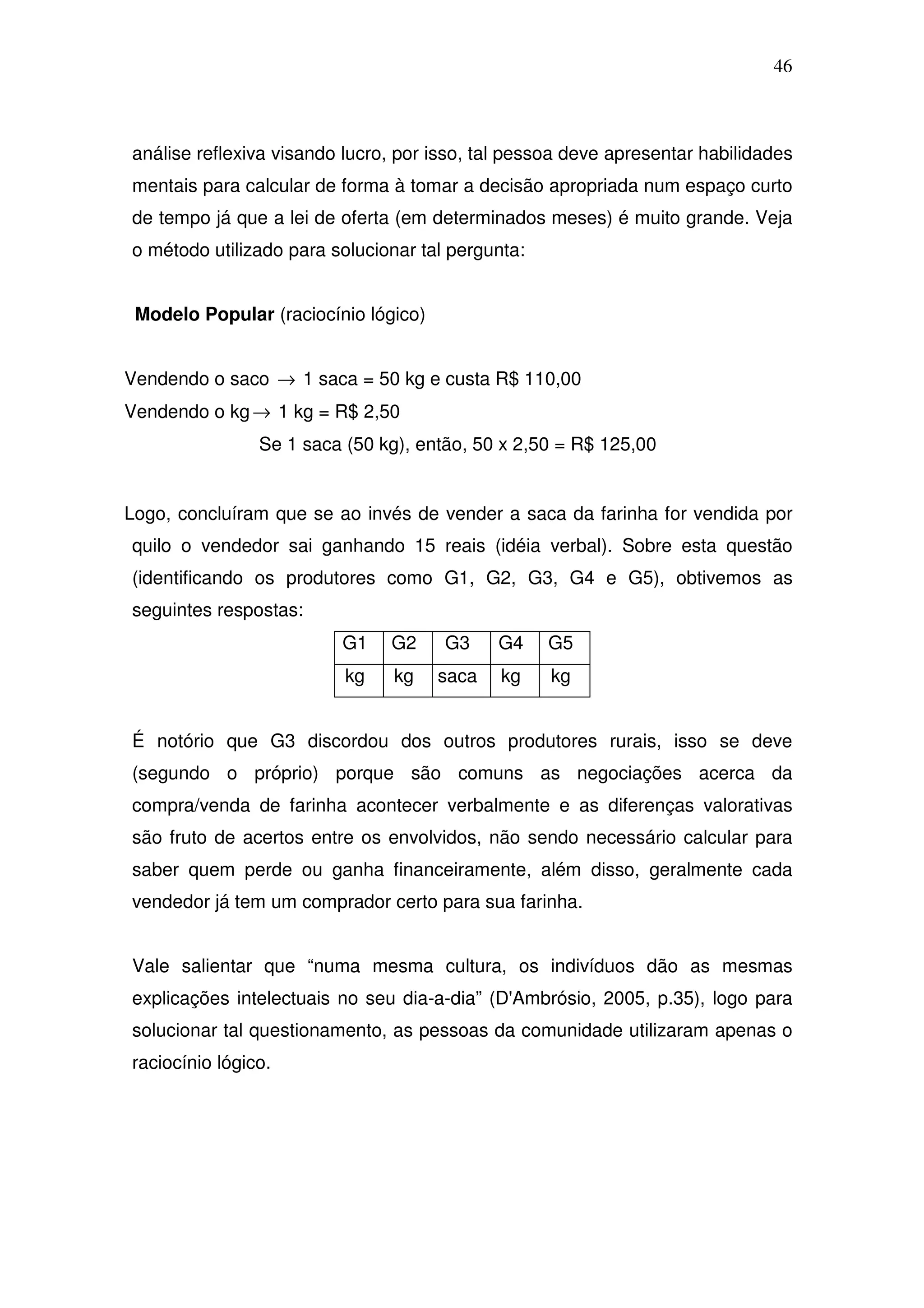 46



análise reflexiva visando lucro, por isso, tal pessoa deve apresentar habilidades
mentais para calcular de forma à tomar a decisão apropriada num espaço curto
de tempo já que a lei de oferta (em determinados meses) é muito grande. Veja
o método utilizado para solucionar tal pergunta:


 Modelo Popular (raciocínio lógico)


Vendendo o saco → 1 saca = 50 kg e custa R$ 110,00
Vendendo o kg → 1 kg = R$ 2,50
                Se 1 saca (50 kg), então, 50 x 2,50 = R$ 125,00


Logo, concluíram que se ao invés de vender a saca da farinha for vendida por
quilo o vendedor sai ganhando 15 reais (idéia verbal). Sobre esta questão
(identificando os produtores como G1, G2, G3, G4 e G5), obtivemos as
seguintes respostas:
                         G1    G2     G3     G4    G5
                          kg    kg    saca   kg    kg


É notório que G3 discordou dos outros produtores rurais, isso se deve
(segundo o próprio) porque são comuns as negociações acerca da
compra/venda de farinha acontecer verbalmente e as diferenças valorativas
são fruto de acertos entre os envolvidos, não sendo necessário calcular para
saber quem perde ou ganha financeiramente, além disso, geralmente cada
vendedor já tem um comprador certo para sua farinha.


Vale salientar que “numa mesma cultura, os indivíduos dão as mesmas
explicações intelectuais no seu dia-a-dia” (D'Ambrósio, 2005, p.35), logo para
solucionar tal questionamento, as pessoas da comunidade utilizaram apenas o
raciocínio lógico.
 