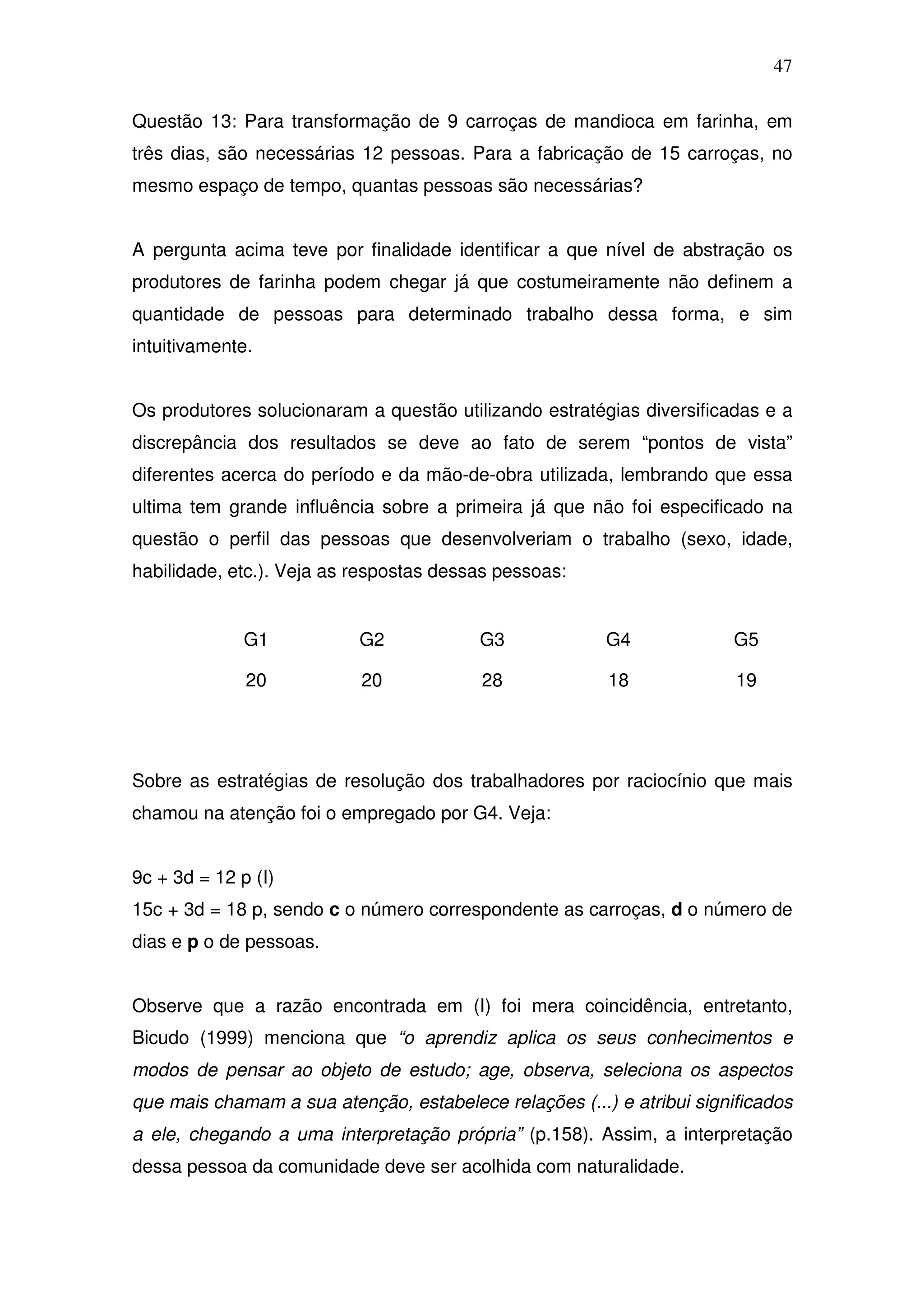 47

Questão 13: Para transformação de 9 carroças de mandioca em farinha, em
três dias, são necessárias 12 pessoas. Para a fabricação de 15 carroças, no
mesmo espaço de tempo, quantas pessoas são necessárias?


A pergunta acima teve por finalidade identificar a que nível de abstração os
produtores de farinha podem chegar já que costumeiramente não definem a
quantidade de pessoas para determinado trabalho dessa forma, e sim
intuitivamente.


Os produtores solucionaram a questão utilizando estratégias diversificadas e a
discrepância dos resultados se deve ao fato de serem “pontos de vista”
diferentes acerca do período e da mão-de-obra utilizada, lembrando que essa
ultima tem grande influência sobre a primeira já que não foi especificado na
questão o perfil das pessoas que desenvolveriam o trabalho (sexo, idade,
habilidade, etc.). Veja as respostas dessas pessoas:


              G1           G2            G3             G4             G5

              20           20            28             18              19




Sobre as estratégias de resolução dos trabalhadores por raciocínio que mais
chamou na atenção foi o empregado por G4. Veja:


9c + 3d = 12 p (I)
15c + 3d = 18 p, sendo c o número correspondente as carroças, d o número de
dias e p o de pessoas.


Observe que a razão encontrada em (I) foi mera coincidência, entretanto,
Bicudo (1999) menciona que “o aprendiz aplica os seus conhecimentos e
modos de pensar ao objeto de estudo; age, observa, seleciona os aspectos
que mais chamam a sua atenção, estabelece relações (...) e atribui significados
a ele, chegando a uma interpretação própria” (p.158). Assim, a interpretação
dessa pessoa da comunidade deve ser acolhida com naturalidade.
 