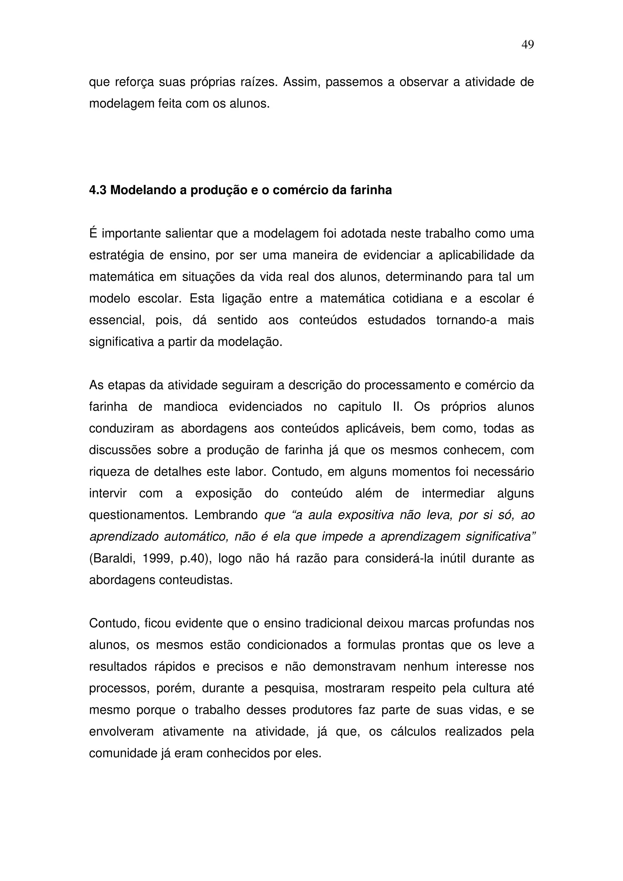 49

que reforça suas próprias raízes. Assim, passemos a observar a atividade de
modelagem feita com os alunos.




4.3 Modelando a produção e o comércio da farinha


É importante salientar que a modelagem foi adotada neste trabalho como uma
estratégia de ensino, por ser uma maneira de evidenciar a aplicabilidade da
matemática em situações da vida real dos alunos, determinando para tal um
modelo escolar. Esta ligação entre a matemática cotidiana e a escolar é
essencial, pois, dá sentido aos conteúdos estudados tornando-a mais
significativa a partir da modelação.


As etapas da atividade seguiram a descrição do processamento e comércio da
farinha de mandioca evidenciados no capitulo II. Os próprios alunos
conduziram as abordagens aos conteúdos aplicáveis, bem como, todas as
discussões sobre a produção de farinha já que os mesmos conhecem, com
riqueza de detalhes este labor. Contudo, em alguns momentos foi necessário
intervir com    a   exposição   do     conteúdo além   de   intermediar alguns
questionamentos. Lembrando que “a aula expositiva não leva, por si só, ao
aprendizado automático, não é ela que impede a aprendizagem significativa”
(Baraldi, 1999, p.40), logo não há razão para considerá-la inútil durante as
abordagens conteudistas.


Contudo, ficou evidente que o ensino tradicional deixou marcas profundas nos
alunos, os mesmos estão condicionados a formulas prontas que os leve a
resultados rápidos e precisos e não demonstravam nenhum interesse nos
processos, porém, durante a pesquisa, mostraram respeito pela cultura até
mesmo porque o trabalho desses produtores faz parte de suas vidas, e se
envolveram ativamente na atividade, já que, os cálculos realizados pela
comunidade já eram conhecidos por eles.
 