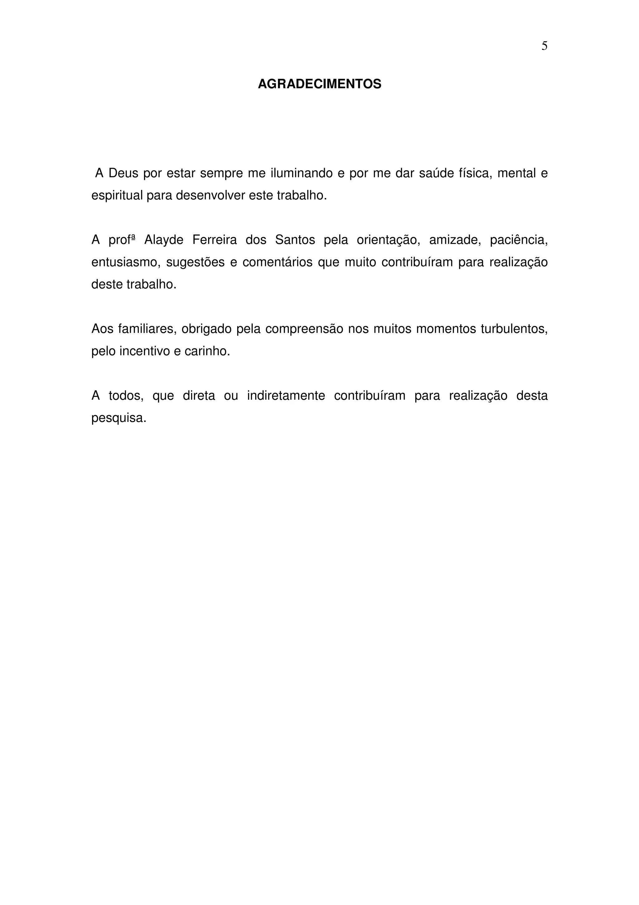 5

                             AGRADECIMENTOS




A Deus por estar sempre me iluminando e por me dar saúde física, mental e
espiritual para desenvolver este trabalho.


A profª Alayde Ferreira dos Santos pela orientação, amizade, paciência,
entusiasmo, sugestões e comentários que muito contribuíram para realização
deste trabalho.


Aos familiares, obrigado pela compreensão nos muitos momentos turbulentos,
pelo incentivo e carinho.


A todos, que direta ou indiretamente contribuíram para realização desta
pesquisa.
 