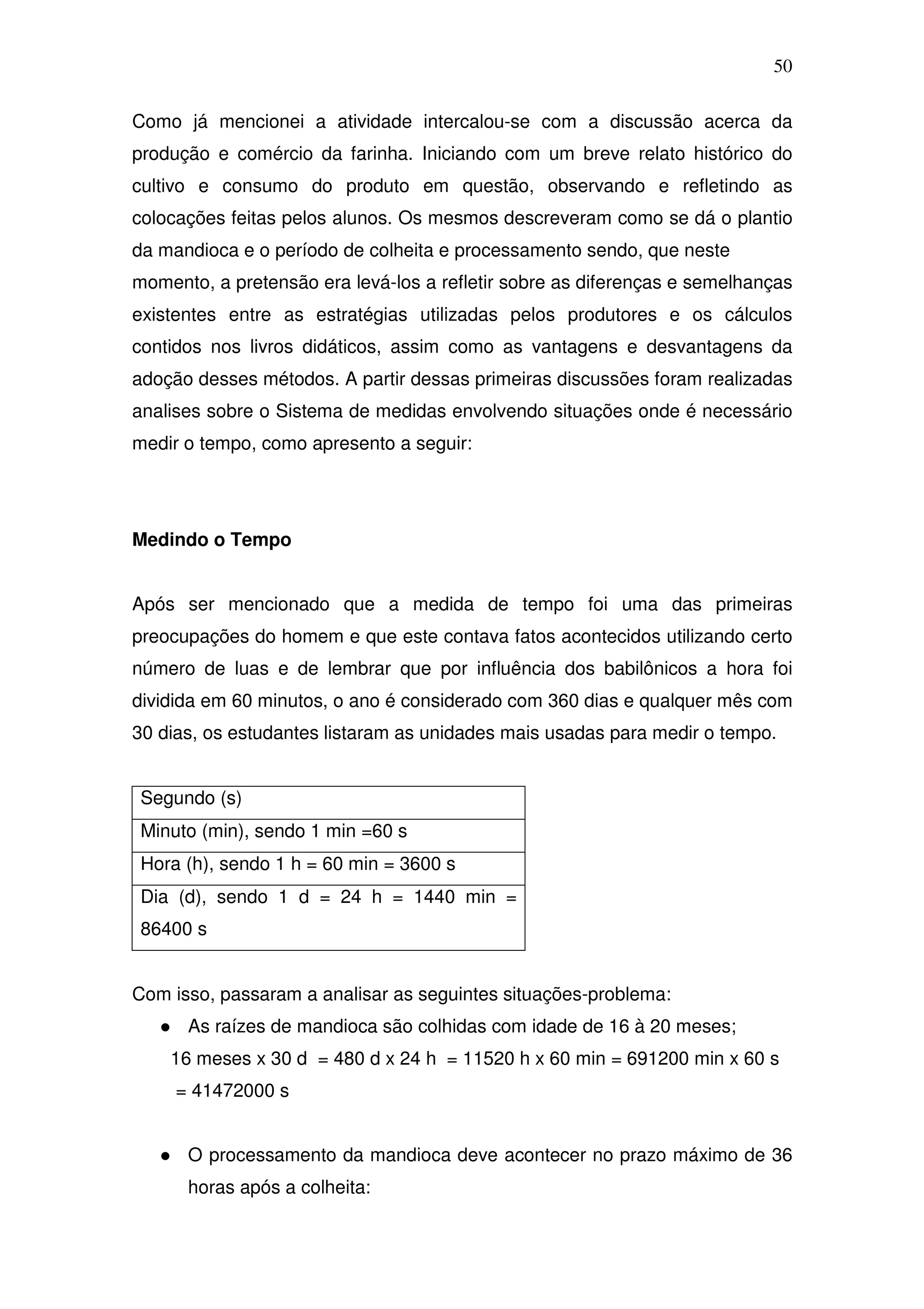 50

Como já mencionei a atividade intercalou-se com a discussão acerca da
produção e comércio da farinha. Iniciando com um breve relato histórico do
cultivo e consumo do produto em questão, observando e refletindo as
colocações feitas pelos alunos. Os mesmos descreveram como se dá o plantio
da mandioca e o período de colheita e processamento sendo, que neste
momento, a pretensão era levá-los a refletir sobre as diferenças e semelhanças
existentes entre as estratégias utilizadas pelos produtores e os cálculos
contidos nos livros didáticos, assim como as vantagens e desvantagens da
adoção desses métodos. A partir dessas primeiras discussões foram realizadas
analises sobre o Sistema de medidas envolvendo situações onde é necessário
medir o tempo, como apresento a seguir:




Medindo o Tempo


Após ser mencionado que a medida de tempo foi uma das primeiras
preocupações do homem e que este contava fatos acontecidos utilizando certo
número de luas e de lembrar que por influência dos babilônicos a hora foi
dividida em 60 minutos, o ano é considerado com 360 dias e qualquer mês com
30 dias, os estudantes listaram as unidades mais usadas para medir o tempo.


Segundo (s)
Minuto (min), sendo 1 min =60 s
Hora (h), sendo 1 h = 60 min = 3600 s
Dia (d), sendo 1 d = 24 h = 1440 min =
86400 s


Com isso, passaram a analisar as seguintes situações-problema:
      As raízes de mandioca são colhidas com idade de 16 à 20 meses;
    16 meses x 30 d = 480 d x 24 h = 11520 h x 60 min = 691200 min x 60 s
     = 41472000 s


      O processamento da mandioca deve acontecer no prazo máximo de 36
      horas após a colheita:
 