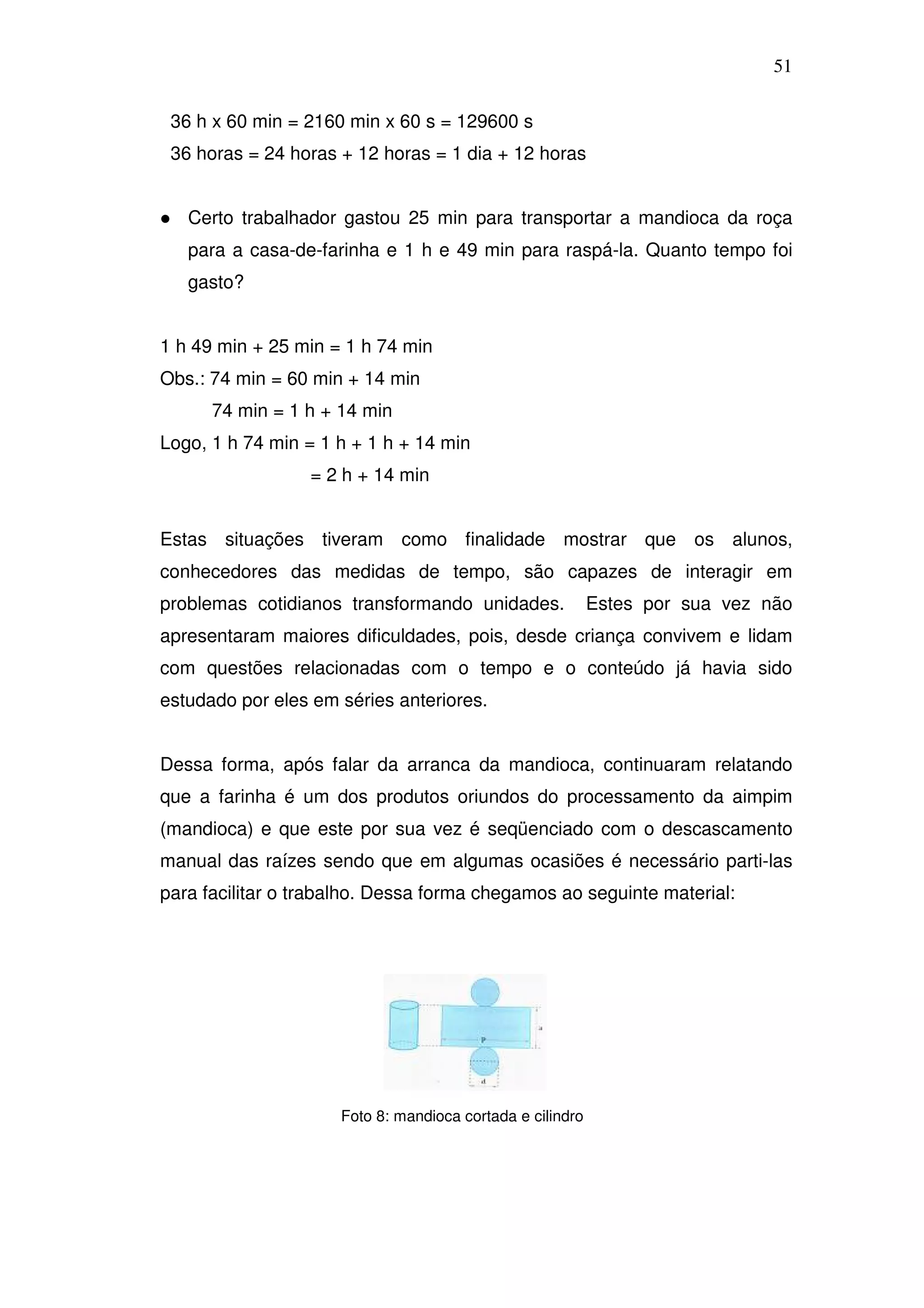 51

 36 h x 60 min = 2160 min x 60 s = 129600 s
 36 horas = 24 horas + 12 horas = 1 dia + 12 horas


   Certo trabalhador gastou 25 min para transportar a mandioca da roça
   para a casa-de-farinha e 1 h e 49 min para raspá-la. Quanto tempo foi
   gasto?


1 h 49 min + 25 min = 1 h 74 min
Obs.: 74 min = 60 min + 14 min
      74 min = 1 h + 14 min
Logo, 1 h 74 min = 1 h + 1 h + 14 min
                  = 2 h + 14 min


Estas situações tiveram como finalidade mostrar que os alunos,
conhecedores das medidas de tempo, são capazes de interagir em
problemas cotidianos transformando unidades.               Estes por sua vez não
apresentaram maiores dificuldades, pois, desde criança convivem e lidam
com questões relacionadas com o tempo e o conteúdo já havia sido
estudado por eles em séries anteriores.


Dessa forma, após falar da arranca da mandioca, continuaram relatando
que a farinha é um dos produtos oriundos do processamento da aimpim
(mandioca) e que este por sua vez é seqüenciado com o descascamento
manual das raízes sendo que em algumas ocasiões é necessário parti-las
para facilitar o trabalho. Dessa forma chegamos ao seguinte material:




                     Foto 8: mandioca cortada e cilindro
 