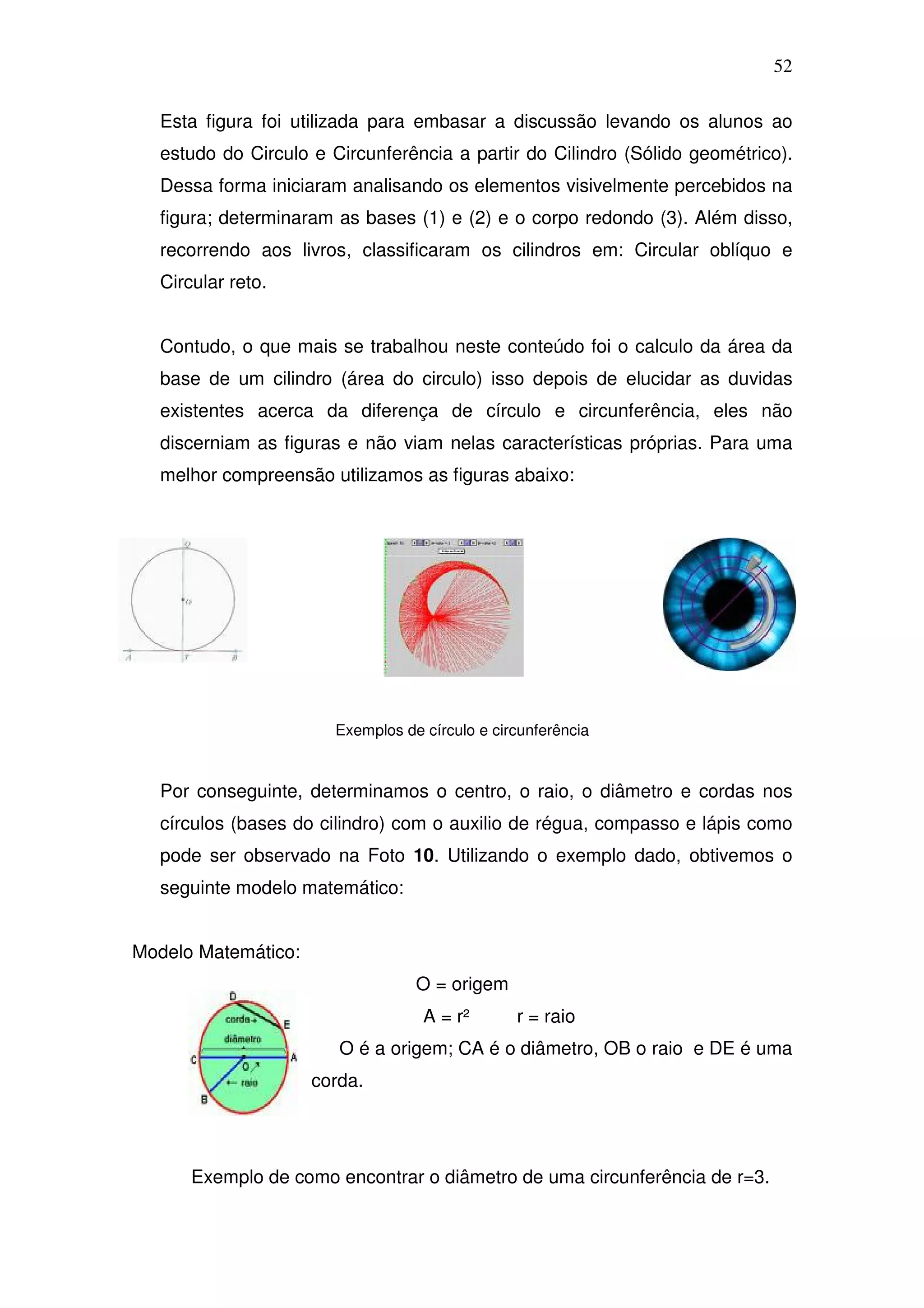 52

  Esta figura foi utilizada para embasar a discussão levando os alunos ao
  estudo do Circulo e Circunferência a partir do Cilindro (Sólido geométrico).
  Dessa forma iniciaram analisando os elementos visivelmente percebidos na
  figura; determinaram as bases (1) e (2) e o corpo redondo (3). Além disso,
  recorrendo aos livros, classificaram os cilindros em: Circular oblíquo e
  Circular reto.


  Contudo, o que mais se trabalhou neste conteúdo foi o calculo da área da
  base de um cilindro (área do circulo) isso depois de elucidar as duvidas
  existentes acerca da diferença de círculo e circunferência, eles não
  discerniam as figuras e não viam nelas características próprias. Para uma
  melhor compreensão utilizamos as figuras abaixo:




                       Exemplos de círculo e circunferência



  Por conseguinte, determinamos o centro, o raio, o diâmetro e cordas nos
  círculos (bases do cilindro) com o auxilio de régua, compasso e lápis como
  pode ser observado na Foto 10. Utilizando o exemplo dado, obtivemos o
  seguinte modelo matemático:


Modelo Matemático:
                                  O = origem
                                   A = r²       r = raio
                        O é a origem; CA é o diâmetro, OB o raio e DE é uma
                     corda.




      Exemplo de como encontrar o diâmetro de uma circunferência de r=3.
 