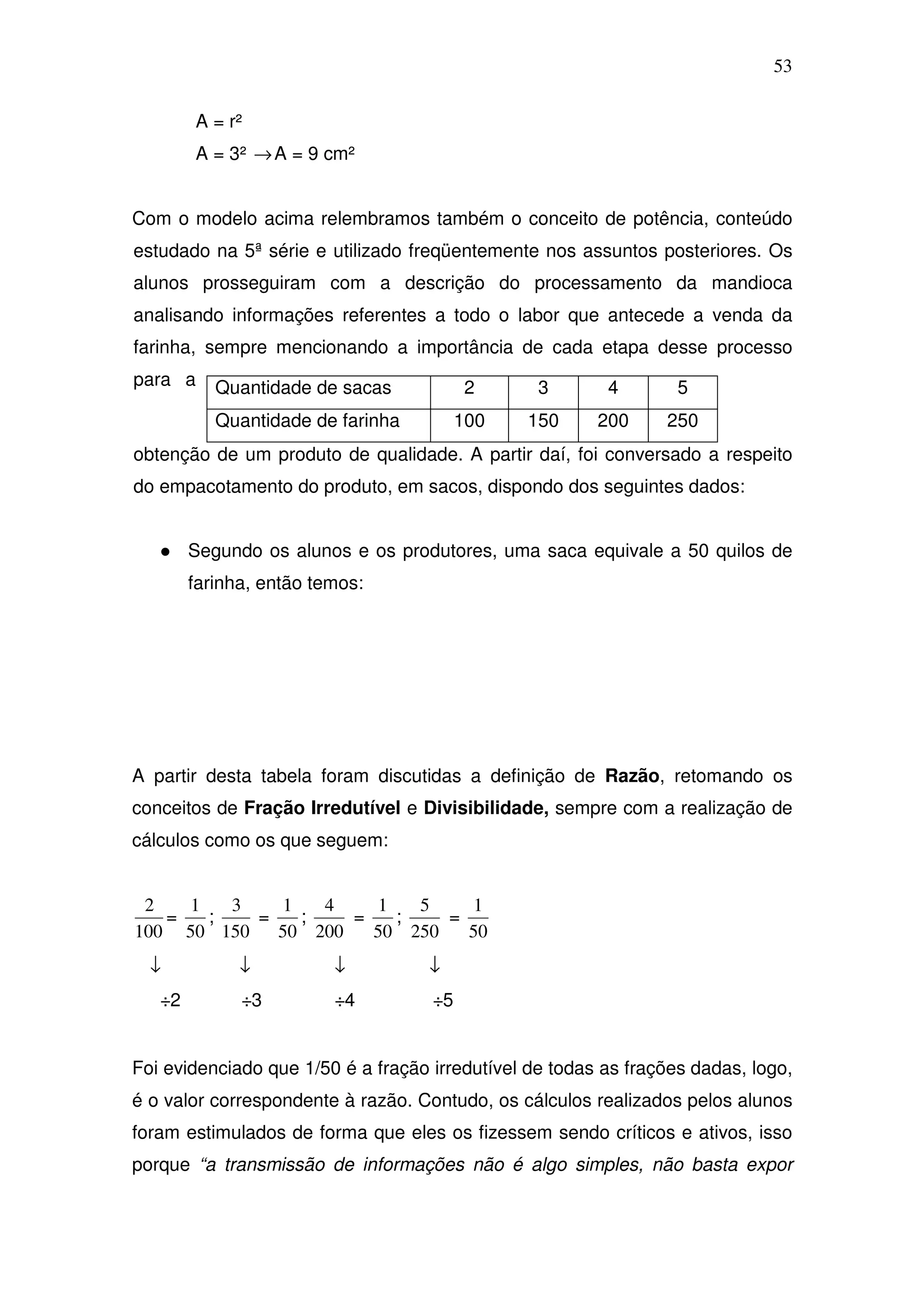 53

        A = r²
        A = 3² → A = 9 cm²


Com o modelo acima relembramos também o conceito de potência, conteúdo
estudado na 5ª série e utilizado freqüentemente nos assuntos posteriores. Os
alunos prosseguiram com a descrição do processamento da mandioca
analisando informações referentes a todo o labor que antecede a venda da
farinha, sempre mencionando a importância de cada etapa desse processo
para a     Quantidade de sacas            2      3       4        5
           Quantidade de farinha         100   150      200     250
obtenção de um produto de qualidade. A partir daí, foi conversado a respeito
do empacotamento do produto, em sacos, dispondo dos seguintes dados:


        Segundo os alunos e os produtores, uma saca equivale a 50 quilos de
        farinha, então temos:




A partir desta tabela foram discutidas a definição de Razão, retomando os
conceitos de Fração Irredutível e Divisibilidade, sempre com a realização de
cálculos como os que seguem:


 2   1   3    1   4    1   5    1
   =   ;   =    ;   =    ;   =
100 50 150   50 200   50 250   50
  ↓           ↓          ↓         ↓
   ÷2         ÷3         ÷4         ÷5


Foi evidenciado que 1/50 é a fração irredutível de todas as frações dadas, logo,
é o valor correspondente à razão. Contudo, os cálculos realizados pelos alunos
foram estimulados de forma que eles os fizessem sendo críticos e ativos, isso
porque “a transmissão de informações não é algo simples, não basta expor
 
