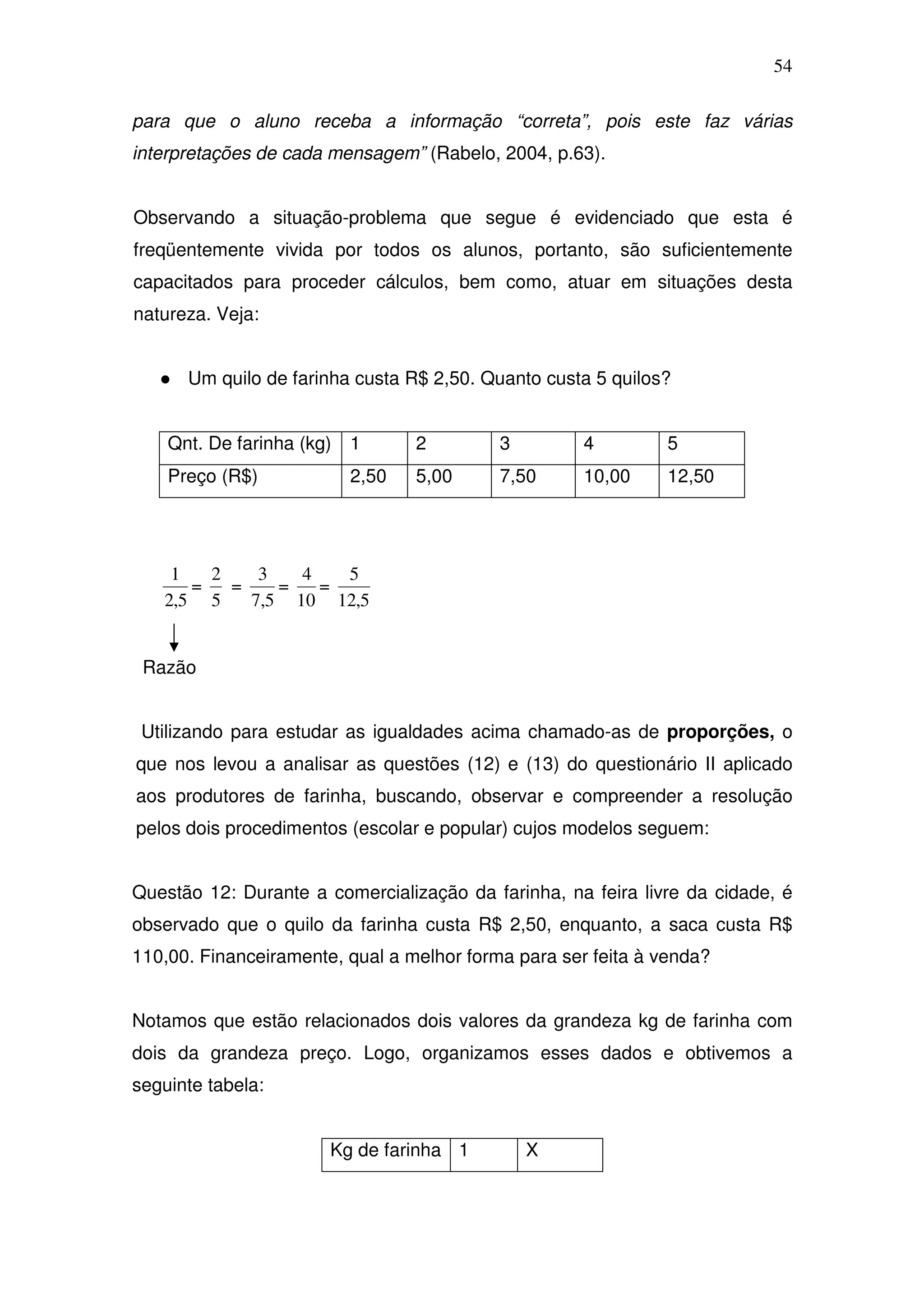 54

para que o aluno receba a informação “correta”, pois este faz várias
interpretações de cada mensagem” (Rabelo, 2004, p.63).


Observando a situação-problema que segue é evidenciado que esta é
freqüentemente vivida por todos os alunos, portanto, são suficientemente
capacitados para proceder cálculos, bem como, atuar em situações desta
natureza. Veja:


      Um quilo de farinha custa R$ 2,50. Quanto custa 5 quilos?


    Qnt. De farinha (kg)   1      2        3         4        5
    Preço (R$)             2,50   5,00     7,50      10,00    12,50




    1   2    3   4   5
      =   =    =   =
   2,5 5    7,5 10 12,5


 Razão


 Utilizando para estudar as igualdades acima chamado-as de proporções, o
que nos levou a analisar as questões (12) e (13) do questionário II aplicado
aos produtores de farinha, buscando, observar e compreender a resolução
pelos dois procedimentos (escolar e popular) cujos modelos seguem:


Questão 12: Durante a comercialização da farinha, na feira livre da cidade, é
observado que o quilo da farinha custa R$ 2,50, enquanto, a saca custa R$
110,00. Financeiramente, qual a melhor forma para ser feita à venda?


Notamos que estão relacionados dois valores da grandeza kg de farinha com
dois da grandeza preço. Logo, organizamos esses dados e obtivemos a
seguinte tabela:


                       Kg de farinha 1         X
 